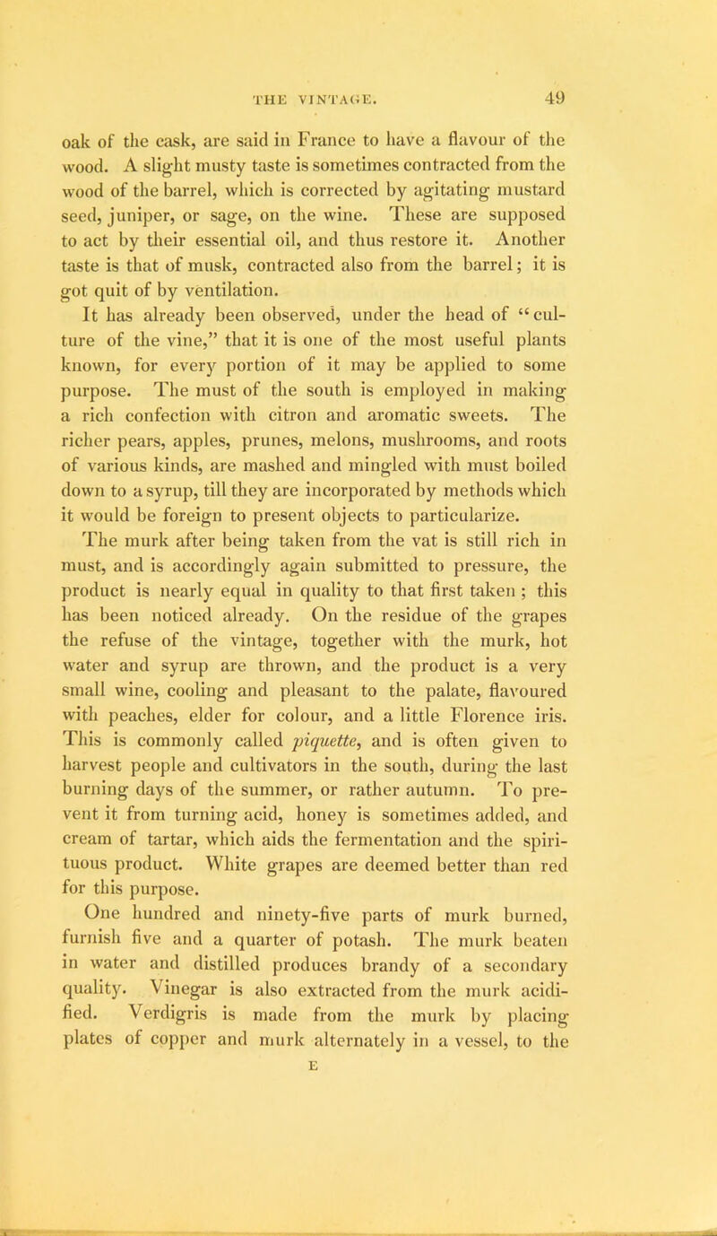 oak of the cask, are said in France to have a flavour of the wood. A slight musty taste is sometimes contracted from the wood of the barrel, which is corrected by agitating mustard seed, juniper, or sage, on the wine. These are supposed to act by tlieir essential oil, and thus restore it. Another taste is that of musk, contracted also from the barrel; it is got quit of by ventilation. It has already been observed, under the head of “cul- ture of the vine,” that it is one of the most useful plants known, for every portion of it may be applied to some purpose. The must of the south is employed in making a rich confection with citron and aromatic sweets. The richer pears, apples, prunes, melons, mushrooms, and roots of various kinds, are mashed and mingled with must boiled down to a syrup, till they are incorporated by methods which it would be foreign to present objects to particularize. The murk after being taken from the vat is still rich in must, and is accordingly again submitted to pressure, the product is nearly equal in quality to that first taken ; this has been noticed already. On the residue of the grapes the refuse of the vintage, together with the murk, hot water and syrup are thrown, and the product is a very small wine, cooling and pleasant to the palate, flavoured with peaches, elder for colour, and a little Florence iris. This is commonly called piquette, and is often given to harvest people and cultivators in the south, during the last burning days of the summer, or rather autumn. To pre- vent it from turning acid, honej'^ is sometimes added, and cream of tartar, which aids the fermentation and the spiri- tuous product. White grapes are deemed better than red for this purpose. One hundred and ninety-five parts of murk burned, furnish five and a quarter of potash. The murk beaten in water and distilled produces brandy of a secondary quality. Vinegar is also extracted from the murk acidi- fied. Verdigris is made from the murk by placing plates of copj)cr and murk alternately in a vessel, to the E