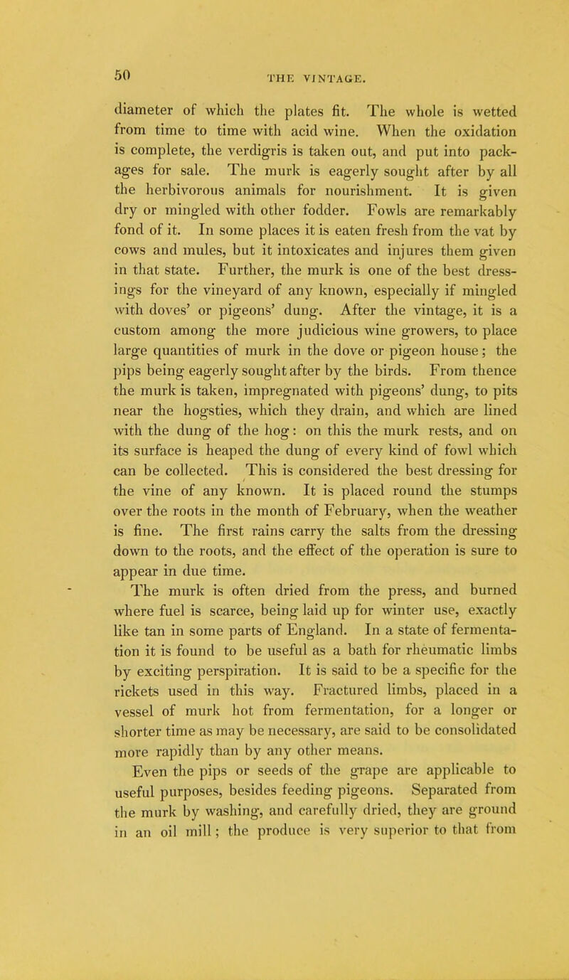 iliameter of which the plates fit. The whole is wetted from time to time with acid wine. When the oxidation is complete, the verdigris is taken out, and put into pack- ages for sale. The murk is eagerly sought after by all the herbivorous animals for nourishment. It is given dry or mingled with other fodder. Fowls are remarkably fond of it. In some places it is eaten fresh from the vat by cows and mules, but it intoxicates and injures them given in that state. Further, the murk is one of the best dress- ings for the vineyard of any known, especially if mingled with doves’ or pigeons’ dung. After the vintage, it is a custom among the more judicious wine growers, to place large quantities of murk in the dove or pigeon house; the pips being eagerly sought after by the birds. From thence the murk is taken, impregnated with pigeons’ dung, to pits near the hogsties, which they drain, and which are lined with the dung of the hog: on this the murk rests, and on its surface is heaped the dung of every kind of fowl which can be collected. This is considered the best dressing for the vine of any known. It is placed round the stumps over the roots in the month of February, when the weather is fine. The first rains carry the salts from the dressing down to the roots, and the effect of the operation is sure to appear in due time. The murk is often dried from the press, and burned where fuel is scarce, being laid up for winter use, exactly like tan in some parts of England. In a state of fermenta- tion it is found to be useful as a bath for rheumatic limbs by exciting perspiration. It is said to be a specific for the rickets used in this way. Fractured limbs, placed in a vessel of murk hot from fermentation, for a longer or shorter time as may be necessary, are said to be consolidated more rapidly than by any other means. Even the pips or seeds of the grape are applicable to useful purposes, besides feeding pigeons. Separated from the murk by washing, and carefully dried, they are ground in an oil mill; the produce is very superior to that from