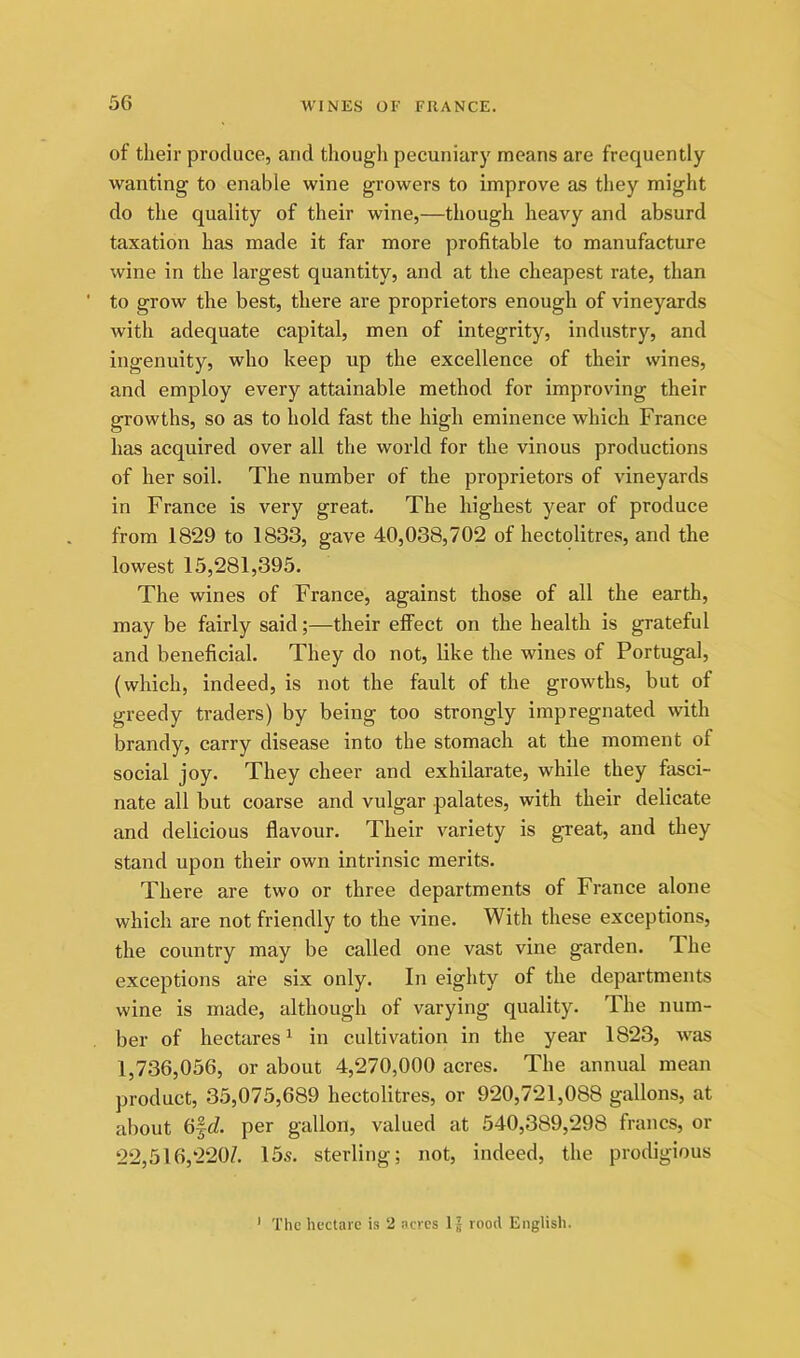 of their produce, and thougli pecuniary means are frequently wanting to enable wine growers to improve as they might do the quality of their wine,—though heavy and absurd taxation has made it far more profitable to manufacture wine in the largest quantity, and at the cheapest rate, than ' to grow the best, there are proprietors enough of vineyards with adequate capital, men of integrity, industry, and ingenuity, who keep up the excellence of their wines, and employ every attainable method for improving their growths, so as to hold fast the high eminence which France has acquired over all the world for the vinous productions of her soil. The number of the proprietors of vineyards in France is very great. The highest year of produce from 1829 to 1833, gave 40,038,702 of hectolitres, and the lowest 15,281,395. The wines of France, against those of all the earth, may be fairly said;—their effect on the health is grateful and beneficial. They do not, like the wines of Portugal, (which, indeed, is not the fault of the growths, but of greedy traders) by being too strongly impregnated with brandy, carry disease into the stomach at the moment of social joy. They cheer and exhilarate, while they fasci- nate all but coarse and vulgar palates, with their delicate and delicious flavour. Their variety is great, and they stand upon their own intrinsic merits. There are two or three departments of France alone which are not friendly to the vine. With these exceptions, the country may be called one vast vine garden. T.he exceptions are six only. In eighty of the departments wine is made, although of varying quality. The num- ber of hectares ^ in cultivation in the year 1823, was 1,736,056, or about 4,270,000 acres. The annual mean product, 35,075,689 hectolitres, or 920,721,088 gallons, at about 6|c?. per gallon, valued at 540,389,298 francs, or 22,516,220/. 15s. sterling; not, indeed, the prodigious ' The hectare is 2 acres 1J rood English.