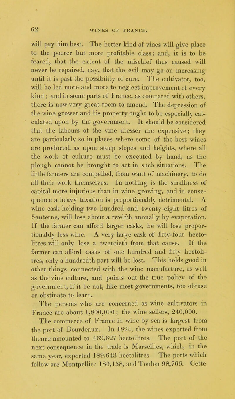 will pay him best. The better kind of vines will give place to the poorer but more profitable class; and, it is to be feared, that the extent of the mischief thus caused will never be repaired, nay, that the evil may go on increasing until it is past the possibility of cure. The cultivator, too, will be led more and more to neglect improvement of every kind; and in some parts of France, as compared with others, there is now very great room to amend. The depression of the wine grower and his property ought to be especially cal- culated upon by the government. It should be considered that the labours of the vine dresser are expensive; they are particularly so in places where some of the best wines are produced, as upon steep slopes and heights, where all the work of culture must be executed by hand, as the plough cannot be brought to act in such situations. The little farmers are compelled, from want of machinery, to do all their work themselves. In nothing is the smallness of capital more injurious than in wine growing, and in conse- quence a heavy taxation is proportionably detrimental. A wine cask holding two hundred and twenty-eight litres of Sauterne, will lose about a twelfth annually by evaporation. If the farmer can afford larger casks, he will lose propor- tionably less wine. A very large cask of fifty-four hecto- litres will only lose a twentieth from that cause. If the farmer can afford casks of one hundred and fifty hectoli- tres, only a hundredth part will be lost. This holds good in other things connected with the wine manufacture, as well as the vine culture, and points out the true policy of the government, if it be not, like most governments, too obtuse or obstinate to learn. The persons who are concerned as wine cultivators in France are about 1,800,000; the wine sellers, 240,000, The commerce of France in wine by sea is largest from the port of Bourdeaux. In 1824, the wines exported from thence amounted to 469,627 hectolitres. The port of the next consequence in the trade is Marseilles, which, in the same year, exported 189,643 hectolitres. The ports which follow are Montpellier 180,1 .'>8, and Toulon 98,766. Cette