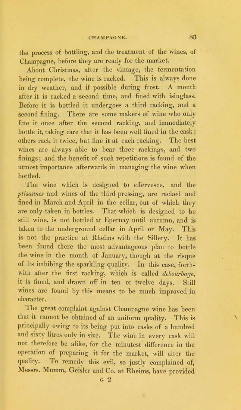 the process of bottling, and the treatment of the wines, of Champagne, before they are ready for the market. About Christmas, after the vintage, the fermentation being complete, the wine is racked. This is always done in dry weather, and if possible during frost. A month after it is racked a second time, and fined with isinglass. Before it is bottled it undergoes a third racking, and a second fining. There are some makers of wine who only fine it once after the second racking, and immediately bottle it, taking care that it has been well fined in the cask; others rack it twice, but fine it at each racking. The best wines are always able to bear three rackings, and two finings; and the benefit of such repetitions is found of the utmost importance afterwards in managing the wine when bottled. The wine which is designed to efifervesce, and the ptisannes and wines of the third pressing, are racked and fined in March and April in the cellar, out of which thej'^ are only taken in bottles. That which is designed to be still wine, is not bottled at Epernay until autumn, and is taken to the underground cellar in April or May. This is not the practice at Rheims with the Sillery. It has been found there the most advantageous plan to bottle the wine in the month of January, though at the risque of its imbibing the sparkling quality. In this case, forth- with after the first racking, which is called dehourhage, it is fined, and drawn off in ten or twelve days. Still wines are found by this means to be much improved in character. The great complaint against Champagne wine has been that it cannot be obtained of an uniform quality. This is principally owing to its being put into casks of a hundred and sixty litres only in size. The wine in every cask will not therefore be alike, for the minutest difference in the operation of preparing it for the market, will alter the quality. To remedy this evil, so justly complained of, Messrs. Mumm, Geisler and Co. at Rheims, have provided G ‘2