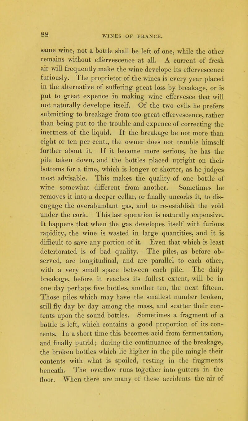 same wine, not a bottle shall be left of one, while the other remains without effervescence at all. A current of fresh air will frequently make the wine develope its effervescence furiously. The proprietor of the wines is every year placed in the alternative of suffering great loss by breakage, or is put to great expence in making wine effervesce that will not naturally develope itself. Of the two evils he prefers submitting to breakage from too great effervescence, rather than being put to the trouble and expence of correcting the inertness of the liquid. If the breakage be not more than eight or ten per cent., the owner does not trouble himself further about it. If it become more serious, he has the pile taken down, and the bottles placed upright on their bottoms for a time, which is longer or shorter, as he judges most advisable. This makes the quality of one bottle of wine somewhat different from another. Sometimes he removes it into a deeper cellar, or finally uncorks it, to dis- engage the overabundant gas, and to re-establisb the void under the cork. This last operation is naturally expensive. It happens that when the gas developes itself with furious rapidity, the wine is wasted in large quantities, and it is difficult to save any portion of it. Even that which is least deteriorated is of bad quality. The piles, as before ob- served, are longitudinal, and are parallel to each other, with a very small space between each pile. The daily breakage, before it reaches its fullest extent, will be in one day perhaps five bottles, another ten, the next fifteen. Those piles which may have the smallest number broken, still fly day by day among the mass, and scatter their con- tents upon the sound bottles. Sometimes a fragment of a bottle is left, which contains a good proportion of its con- tents. In a short time this becomes acid from fermentation, and finally putrid; during the continuance of the breakage, the broken bottles which lie higher in the pile mingle their contents with what is spoiled, resting in the fragments beneath. The overflow runs together into gutters in the floor. When there are many of these accidents the air of