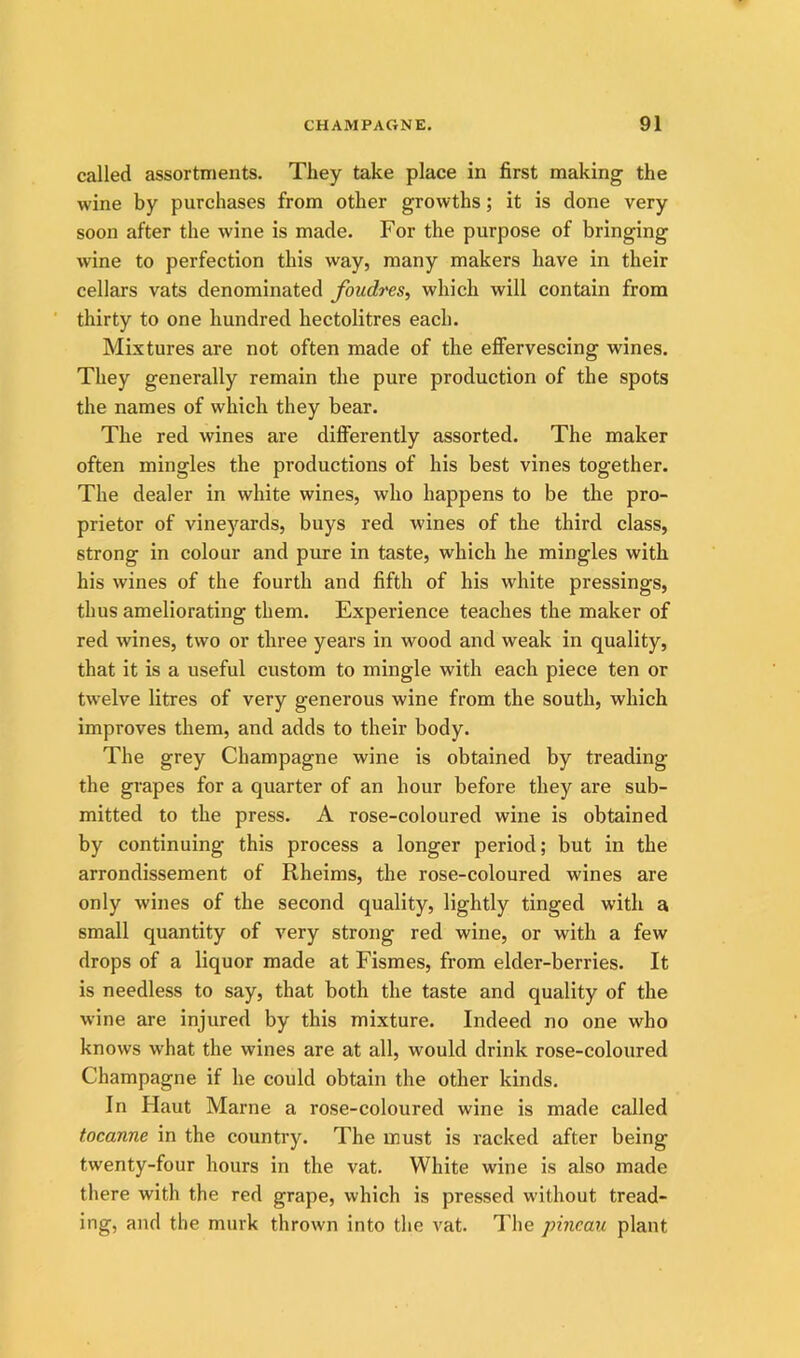 called assortments. They take place in first making the wine by purchases from other growths; it is done very soon after the wine is made. For the purpose of bringing wine to perfection this way, many makers have in their cellars vats denominated foudres, which will contain from ■ thirty to one hundred hectolitres each. Mixtures are not often made of the effervescing wines. They generally remain the pure production of the spots the names of which they bear. The red wines are differently assorted. The maker often mingles the productions of his best vines together. The dealer in white wines, who happens to be the pro- prietor of vineyards, buys red wines of the third class, strong in colour and pure in taste, which he mingles with his wines of the fourth and fifth of his white pressings, thus ameliorating them. Experience teaches the maker of red wines, two or three years in wood and weak in quality, that it is a useful custom to mingle with each piece ten or twelve litres of very generous wine from the south, which improves them, and adds to their body. The grey Champagne wine is obtained by treading the grapes for a quarter of an hour before they are sub- mitted to the press. A rose-coloured wine is obtained by continuing this process a longer period; but in the arrondissement of Rheims, the rose-coloured wines are only wines of the second quality, lightly tinged with a small quantity of very strong red wine, or with a few drops of a liquor made at Fismes, from elder-berries. It is needless to say, that both the taste and quality of the wine are injured by this mixture. Indeed no one who knows what the wines are at all, would drink rose-coloured Champagne if he could obtain the other kinds. In Haut Marne a rose-coloured wine is made called tocanne in the country. The must is racked after being twenty-four hours in the vat. White wine is also made there with the red grape, which is pressed without tread- ing, and the murk thrown into the vat. The pincau plant