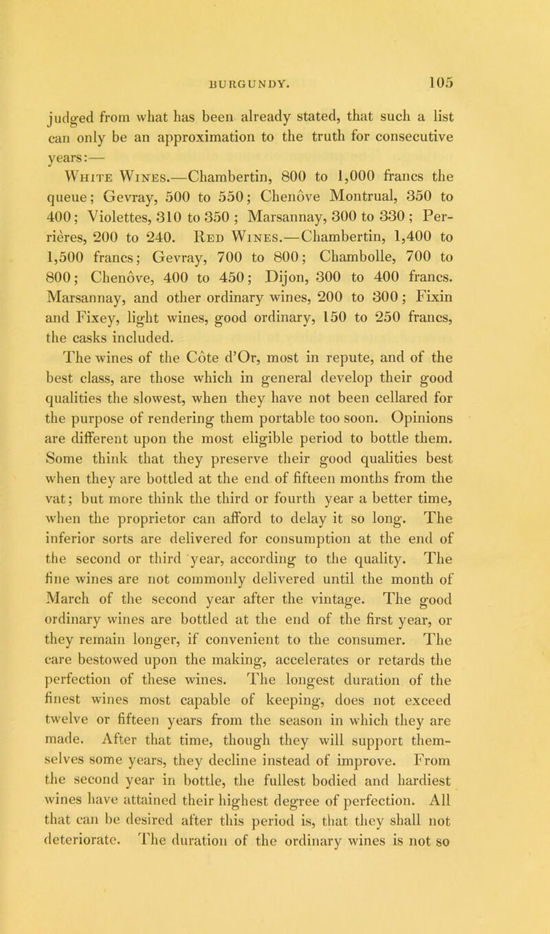 judged from what has been already stated, that such a list can only be an approximation to the truth for consecutive years:— White Wines.—Chambertin, 800 to 1,000 francs the queue; Gevray, 500 to 550; Chenove Montrual, 350 to 400; Violettes, 310 to 350 ; Marsannay, 300 to 330 ; Per- rieres, 200 to 240. Red Wines.—Chambertin, 1,400 to 1,500 francs; Gevray, 700 to 800; Chambolle, 700 to 800; Chenove, 400 to 450; Dijon, 300 to 400 francs. Marsannay, and other ordinary wines, 200 to 300; Fixin and Fixey, light wines, good ordinary, 150 to 250 francs, the casks included. The wines of the Cote d’Or, most in repute, and of the best class, are those which in general develop their good qualities the slowest, when they have not been cellared for the purpose of rendering them portable too soon. Opinions are diflPerent upon the most eligible period to bottle them. Some think that they preserve their good qualities best when they are bottled at the end of fifteen months from the vat; but more think the third or fourth year a better time, when the proprietor can afford to delay it so long. The inferior sorts are delivered for consumption at the end of the second or third year, according to the quality. The fine wines are not commonly delivered until the month of March of the second year after the vintage. The good ordinary wines are bottled at the end of the first year, or they remain longer, if convenient to the consumer. The care bestowed upon the making, accelerates or retards the perfection of these wines. The longest duration of the finest wines most capable of keeping, does not exceed twelve or fifteen years from the season in which they are made. After that time, though they will support them- selves some years, they decline instead of improve. From the second year in bottle, the fullest bodied and hardiest wines have attained their highest degree of perfection. All that can be desired after this period is, that they shall not deteriorate. The duration of the ordinary wines is not so