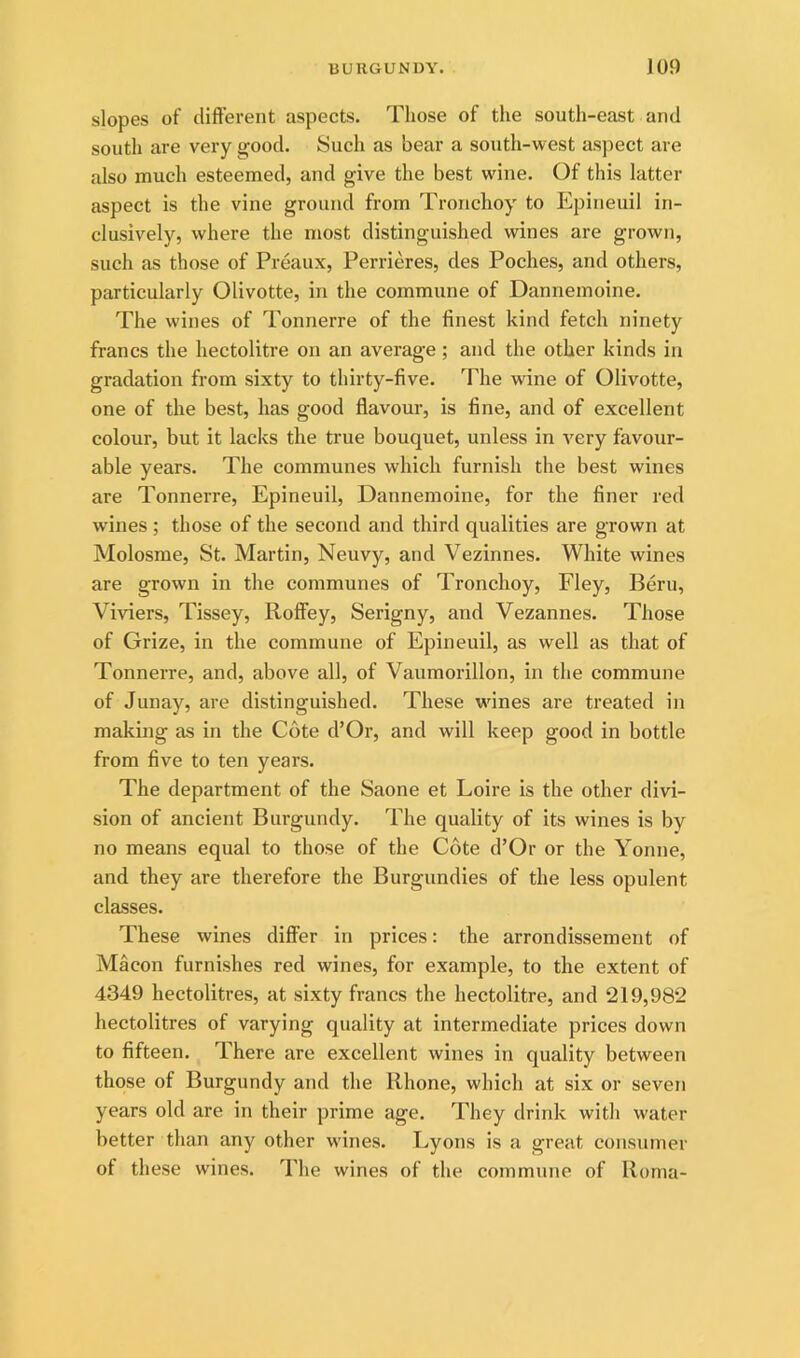 slopes of different aspects. Those of the south-east and south are very good. Such as bear a south-west aspect are also much esteemed, and give the best wine. Of this latter aspect is the vine ground from Tronchoy to P2pineuil in- clusively, where the most distinguished wines are grown, such as those of Preaux, Perrieres, des Poches, and others, particularly Olivotte, in the commune of Dannemoine. The wines of Tonnerre of the finest kind fetch ninety francs the hectolitre on an average; and the other kinds in gradation from sixty to thirty-five. The wine of Olivotte, one of the best, has good flavour, is fine, and of excellent colour, but it lacks the true bouquet, unless in very favour- able years. The communes which furnish the best wines are Tonnerre, Epineuil, Dannemoine, for the finer red wines ; those of the second and third qualities are grown at Molosme, St. Martin, Neuvy, and Vezinnes. White wines are grown in the communes of Tronchoy, Fley, Bern, Viviers, Tissey, Roffey, Serigny, and Vezannes. Those of Grize, in the commune of Epineuil, as well as that of Tonnerre, and, above all, of Vaumorillon, in the commune of Junay, are distinguished. These wines are treated in making as in the Cote d’Or, and will keep good in bottle from five to ten years. The department of the Saone et Loire is the other divi- sion of ancient Burgundy. The quality of its wines is by no means equal to those of the Cote d’Or or the Yonne, and they are therefore the Burgundies of the less opulent classes. These wines differ in prices: the arrondissement of Macon furnishes red wines, for example, to the extent of 4349 hectolitres, at sixty francs the hectolitre, and 219,982 hectolitres of varying quality at intermediate prices down to fifteen. There are excellent wines in quality between those of Burgundy and the Rhone, which at six or seven years old are in their prime age. They drink with water better than any other wines. Lyons is a great consumer of these wines. The wines of the commune of Roma-