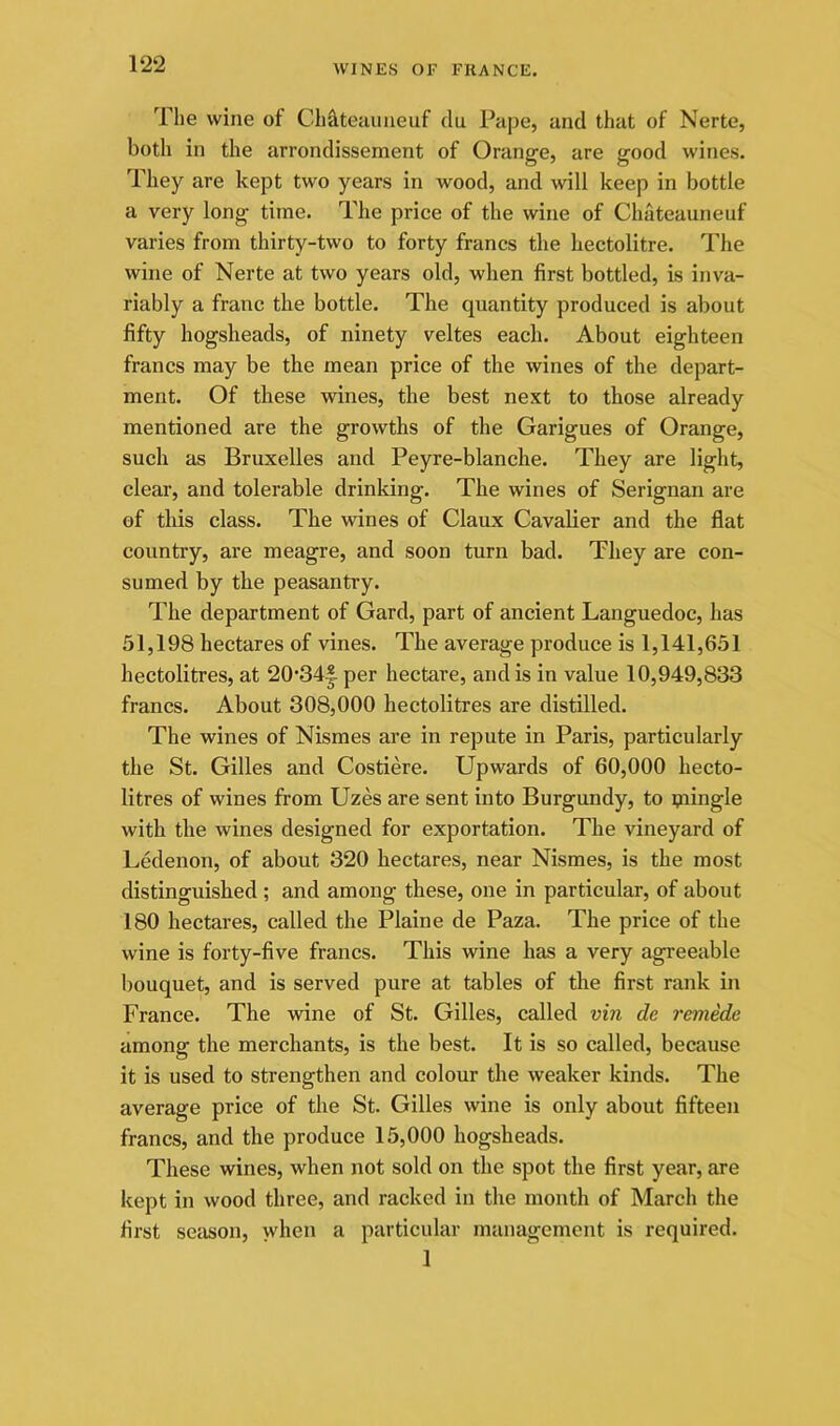 The wine of Ch&teauneuf du Pape, and that of Nerte, both in the arrondissement of Orange, are good wines. They are kept two years in wood, and will keep in bottle a very long time. The price of the wine of Clnlteauneuf varies from thirty-two to forty francs the hectolitre. The wine of Nerte at two years old, when first bottled, is inva- riably a franc the bottle. The quantity produced is about fifty hogsheads, of ninety veltes each. About eighteen francs may be the mean price of the wines of the depart- ment. Of these wines, the best next to those already mentioned are the growths of the Garigues of Orange, such as Bruxelles and Peyre-blanche. They are light, clear, and tolerable drinking. The wines of Serignan are of this class. The wines of Claux Cavalier and the flat country, are meagre, and soon turn bad. They are con- sumed by the peasantry. The department of Gard, part of ancient Languedoc, has 51,198 hectares of vines. The average produce is 1,141,651 hectolitres, at 20*34|- per hectare, and is in value 10,949,833 francs. About 308,000 hectolitres are distilled. The wines of Nismes are in repute in Paris, particularly the St. Gilles and Costiere. Upwards of 60,000 hecto- litres of wines from Uzes are sent into Burgundy, to piingle with the wines designed for exportation. The vineyard of Ledenon, of about 320 hectares, near Nismes, is the most distinguished ; and among these, one in particular, of about 180 hectares, called the Plain e de Paza. The price of the wine is forty-five francs. This wine has a very agreeable bouquet, and is served pure at tables of the first rank in France. The wine of St. Gilles, called vin de remede among the merchants, is the best. It is so called, because it is used to strengthen and colour the weaker kinds. The average price of the St. Gilles wine is only about fifteen francs, and the produce 15,000 hogsheads. These wines, when not sold on the spot the first year, are kept in wood three, and racked in the month of March the first season, when a particular management is required. 1