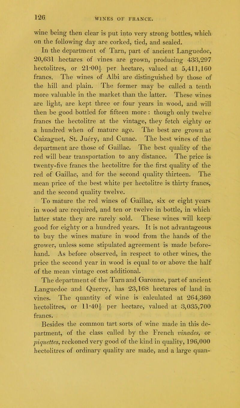 wine being then clear is put into very strong bottles, which on the following day are corked, tied, and sealed. In the department of Tarn, part of ancient Languedoc, 20,631 hectares of vines are grown, producing 433,297 hectolitres, or 21-00;|- per hectare, valued at 5,411,160 francs. The wines of Albi are distinguished by those of the hill and plain. The former may be called a tenth more valuable in the market than the latter. These wines are light, are kept three or four years in wood, and will then be good bottled for fifteen more : though only twelve francs the hectolitre at the vintage, they fetch eighty or a hundred when of mature age. The best are growm at Caizaguet, St. Juery, and Cunac. The best wines of the department are those of Gaillac. The best quality of the red will bear transportation to any distance. The price is twenty-five francs the hectolitre for the first quality of the red of Gaillac, and for the second quality thirteen. The mean price of the best white per hectolitre is thirty francs, and the second quality twelve. To mature the red wines of Gaillac, six or eight years in wood are required, and ten or twelve in bottle, in which latter state they are rarely sold. These wines will keep good for eighty or a hundred years. It is not advantageous to buy the wines mature in wood from the hands of the grower, unless some stipulated agreement is made before- hand. As before observed, in respect to other wines, the price the second year in wood is equal to or above the half of the mean vintage cost additional. The department of the Tarn and Garonne, part of ancient Languedoc and Quercy, has 23,168 hectares of land in vines. The quantity of wine is calculated at 264,360 hectolitres, or 11'401 per hectare, valued at 3,035,700 francs. Besides the common tart sorts of wine made in this de- partment, of the class called by the French vinades, or piquettes, reckoned very good of the kind in quality, 196,000 hectolitres of ordinary quality are made, and a large quan-