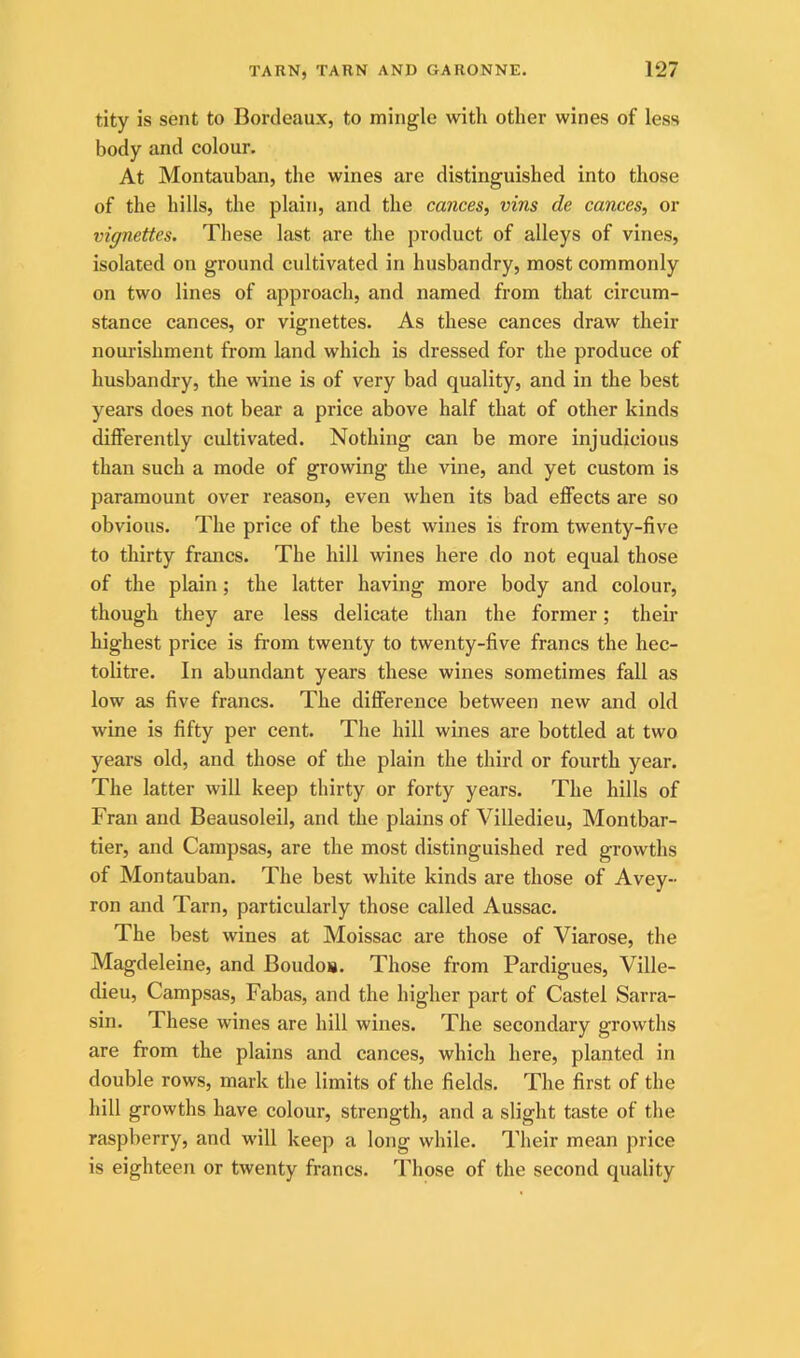 tity is sent to Bordeaux, to mingle with other wines of less body and colour. At Montauban, the wines are distinguished into those of the hills, the plain, and the cances, vins de cances, or vignettes. These last are the product of alleys of vines, isolated on ground cultivated in husbandry, most commonly on two lines of approach, and named from that circum- stance cances, or vignettes. As these cances draw their nourishment from land which is dressed for the produce of husbandry, the wine is of very bad quality, and in the best years does not bear a price above half that of other kinds differently cultivated. Nothing can be more injudicious than such a mode of growing the vine, and yet custom is paramount over reason, even when its bad effects are so obvious. The price of the best wines is from twenty-five to thirty francs. The hill wines here do not equal those of the plain; the latter having more body and colour, though they are less delicate than the former; their highest price is from twenty to twenty-five francs the hec- tolitre. In abundant years these wines sometimes fall as low as five francs. The difference between new and old wine is fifty per cent. The hill wines are bottled at two years old, and those of the plain the third or fourth year. The latter will keep thirty or forty years. The hills of Fran and Beausoleil, and the plains of Villedieu, Montbar- tier, and Campsas, are the most distinguished red growths of Montauban. The best white kinds are those of Avey- ron and Tarn, particularly those called Aussac. The best wines at Moissac are those of Viarose, the Magdeleine, and Boudos. Those from Pardigues, Ville- dieu, Campsas, Fabas, and the higher part of Castel Sarra- sin. These wines are hill wines. The secondary growths are from the plains and cances, which here, planted in double rows, mark the limits of the fields. The first of the hill growths have colour, strength, and a slight taste of the raspberry, and will keep a long while. Their mean price is eighteen or twenty francs. Those of the second quality