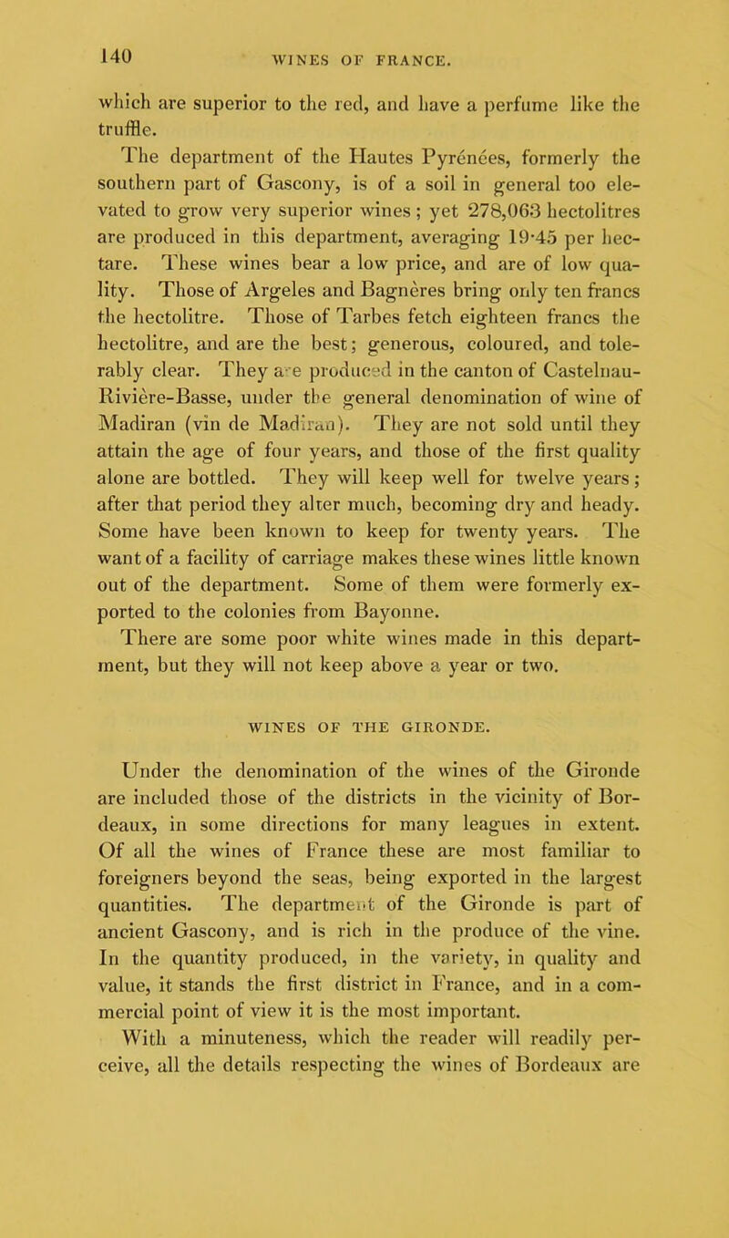 which are superior to the red, and have a perfume like the truffle. The department of tlie Hautes Pyrenees, formerly the southern part of Gascony, is of a soil in general too ele- vated to grow very superior wines; yet 278,063 hectolitres are produced in this department, averaging 19*45 per hec- tare. These wines bear a low price, and are of low qua- lity. Those of Argeles and Bagneres bring only ten francs the hectolitre. Those of Tarbes fetch eighteen francs the hectolitre, and are the best; generous, coloured, and tole- rably clear. They a- e produced in the canton of Castelnau- Riviere-Basse, under the general denomination of wine of Madiran (vin de Madiran). They are not sold until they attain the age of four years, and those of the first quality alone are bottled. They will keep well for twelve years; after that period they alter much, becoming dry and heady. Some have been known to keep for twenty years. The want of a facility of carriage makes these wines little known out of the department. Some of them were formerly ex- ported to the colonies from Bayonne. There are some poor white wines made in this depart- ment, but they will not keep above a year or two, WINES OF THE GIRONDE. Under the denomination of the wines of the Gironde are included those of the districts in the vicinity of Bor- deaux, in some directions for many leagues in extent. Of all the wines of France these are most familiar to foreigners beyond the seas, being exported in the largest quantities. The department of the Gironde is part of ancient Gascony, and is rich in the produce of the vine. In the quantity produced, in the variety, in quality and value, it stands the first district in P’rance, and in a com- mercial point of view it is the most important. With a minuteness, which the reader will readily per- ceive, all the details respecting the wines of Bordeaux are