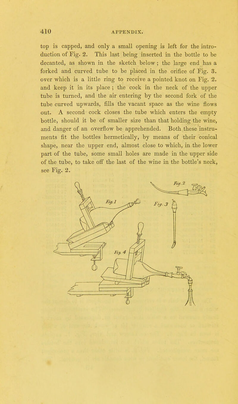 top is capped, and only a small opening is left for the intro- duction of Fig. 2. This last being inserted in the bottle to be decanted, as shown in the sketch below ; the large end has a forked and curved tube to be placed in the orifice of Fig. 3. over which is a little ring to receive a pointed knot on Fig. 2. and keep it in its place ; the cock in the neck of the upper tube is turned, and the air entering by the second fork of the tube curved upwards, fiUs the vacant space as the wine flows out. A second cock closes the tube which enters the empty bottle, should it be of smaller size than that holding the wine, and danger of an overflow be apprehended. Both these instru- ments fit the bottles hermetically, by means of their conical shape, near the upper end, almost close to which, in the lower part of the tube, some small holes are made in the upper side of the tube, to take off the last of the wine in the bottle’s neck, see Fig. 2.