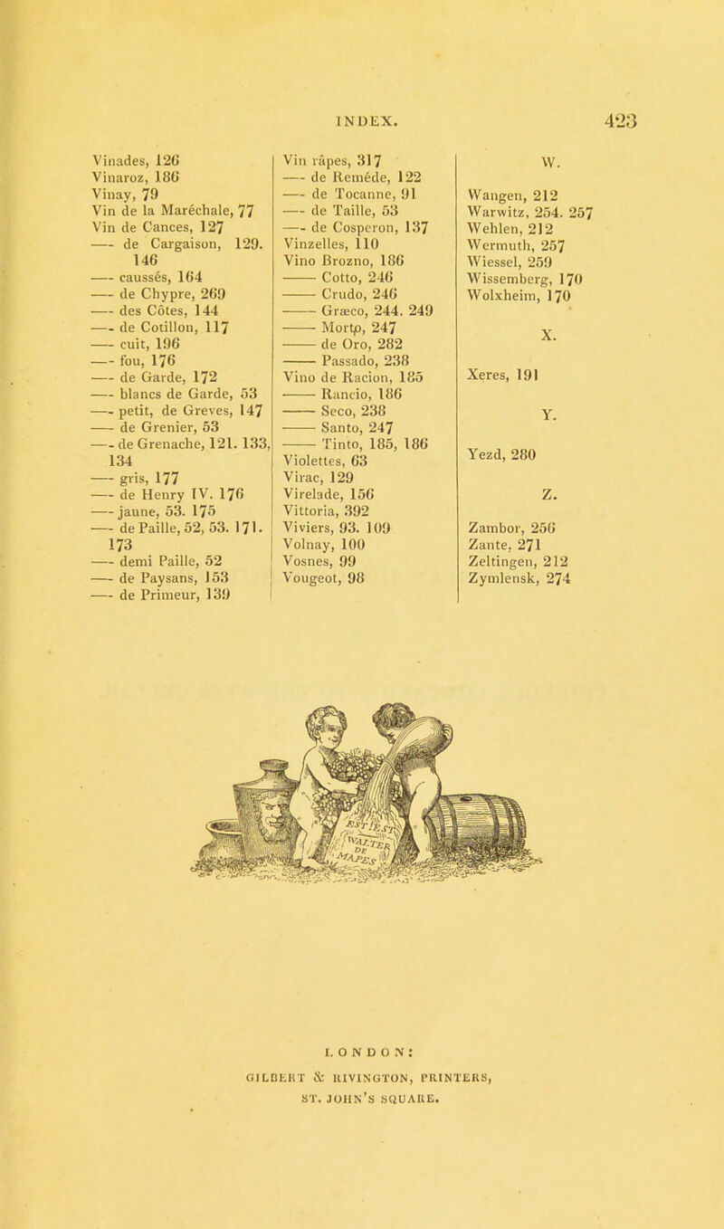 Vinades, 12(J Vinaroz, 180 Viiiay, 79 Vin de la Marechale, 77 Vin de Gances, 127 — de Cargaison, 129. 146 — causs6s, 164 — de Chypre, 269 — des Cotes, 144 de Cotillon, 117 — cuit, 196 fou, 176 de Garde, 172 blancs de Garde, 53 petit, de Greves, 147 de Grenier, 53 de Grenache, 121. 133, 134 gris, 177 de Henry IV. 176 jaune, 53. 175 — de Faille, 52, 53. 171. 173 demi Faille, 52 de Faysans, 153 de Friineur, 139 I Vin rapes, 317 — de Hemede, 122 de Tocanne, 91 — de Taille, 53 de Cospcron, 137 Vinzelles, 110 Vino Brozno, 186 Cotto, 240 Criido, 246 Graeco, 244. 249 Mortp, 247 de Oro, 282 Fassado, 238 Vino de Racion, 185 Rancio, 186 Seco, 238 ——— Santo, 247 Tinto, 185, 186 Violettes, 63 Virac, 129 Virelade, 156 Vittoria, .392 Viviers, 93. 109 Volnay, 100 Vosnes, 99 Vougeot, 98 W. Wangen, 212 Warwitz, 254. 257 Wehlen, 212 Wermuth, 257 Wiessel, 259 Wissemberg, I70 Wolxheim, I70 X. Xeres, 191 Y. Yezd, 280 Z. Zambor, 256 Zante, 271 Zeltingen, 212 Zynilensk, 274 I. O N D o : GILDI'.KT & IIIVINGTON, IMtlNTEKS, ST. John’s squaue.
