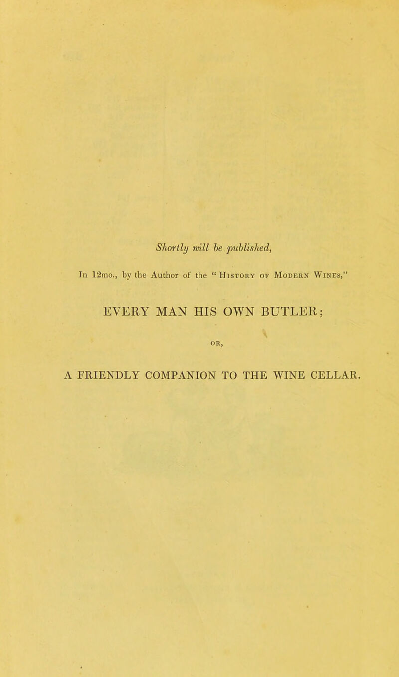 Shortly rvill be published, In 12mo., by the Author of the “History of Modf.rn Wines,” EVERY MAN HIS OWN BUTLER; or, A FRIENDLY COMPANION TO THE WINE CELLAR.