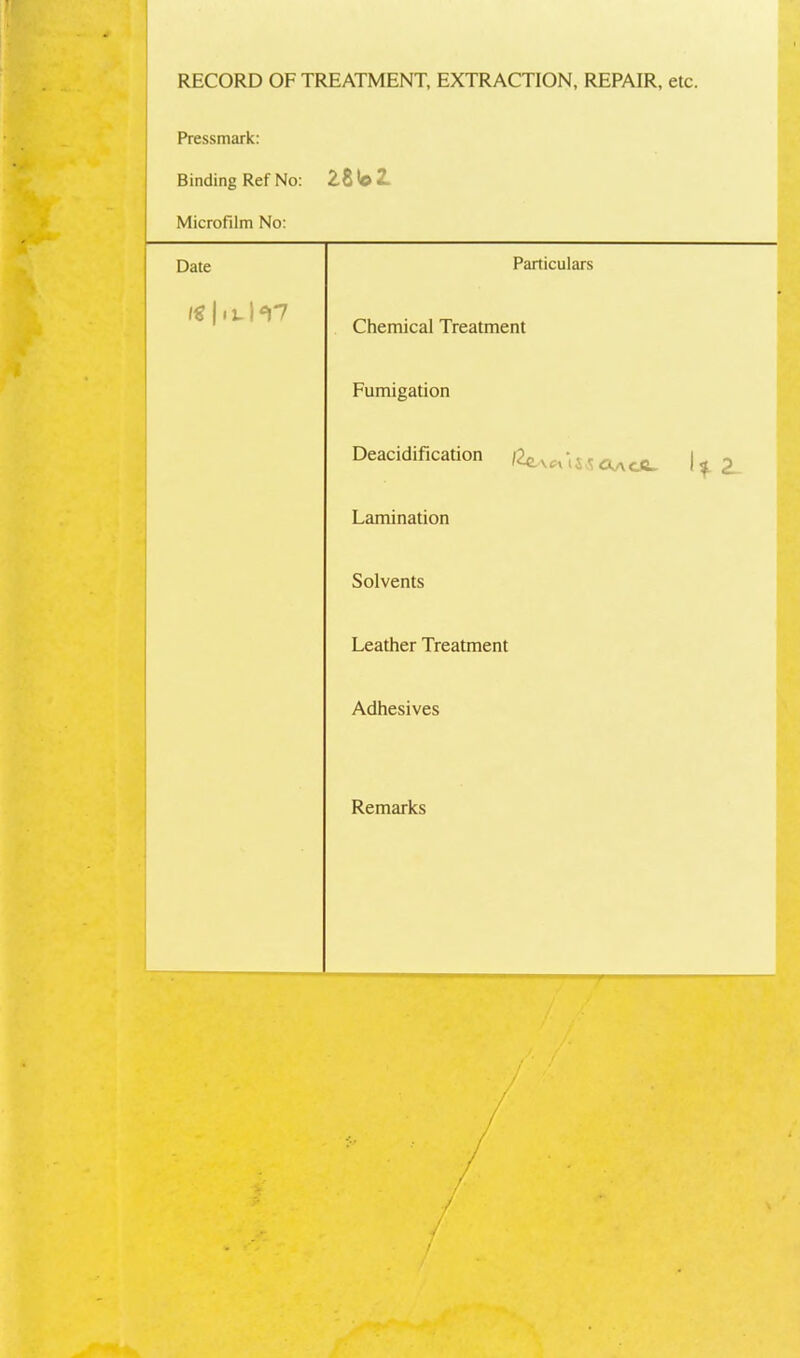 RECORD OF TREATMENT, EXTRACTION, REPAIR, etc. Pressmark: Binding Ref No: Microfilm No: Date Particulars 1€ 111. h7 Chemical Treatment Fumigation Deacidification c^acC> 1^ ^ Lamination Solvents Leather Treatment Adhesives Remarks