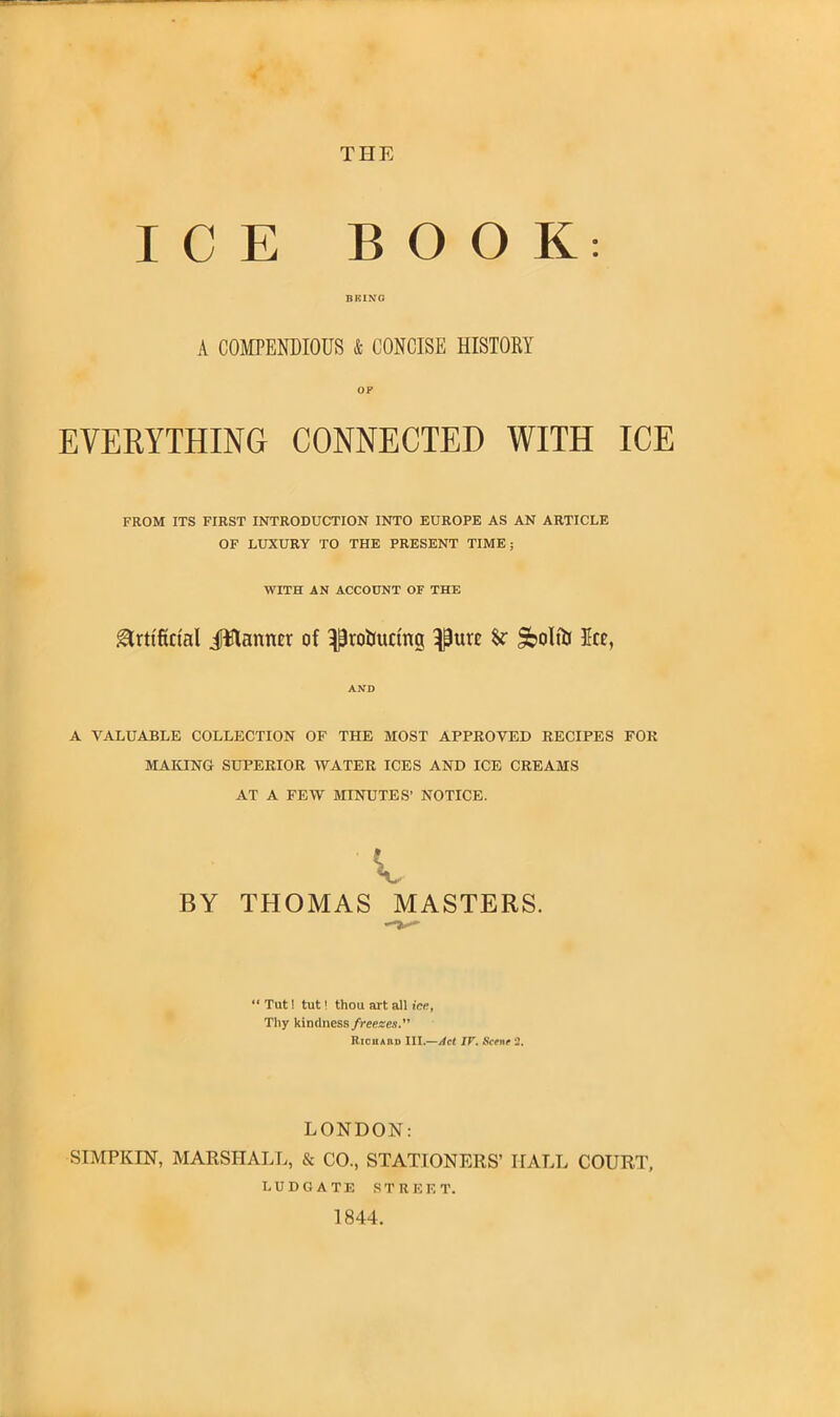 THE ICE BOOK: BRING A COMPENDIOUS & CONCISE HISTORY OF EVERYTHING CONNECTED WITH ICE FROM ITS FIRST INTRODUCTION INTO EUROPE AS AN ARTICLE OF LUXURY TO THE PRESENT TIME; WITH AN ACCOUNT OF THE Artificial JHanncr of ^ro&uctrtg ^urc &olfiJ Jcc, AND A VALUABLE COLLECTION OF THE MOST APPROVED RECIPES FOR MAKING SUPERIOR WATER ICES AND ICE CREAMS AT A FEW MINUTES’ NOTICE. A, BY THOMAS MASTERS. “ Tut! tut! thou art all ice, Thy kindness freezes. It ichaiid III.—Act IF. Scene 2. LONDON: SIMPKIN, MARSHALL, & CO., STATIONERS’ HALL COURT, LUDGATE STREET. 1844.