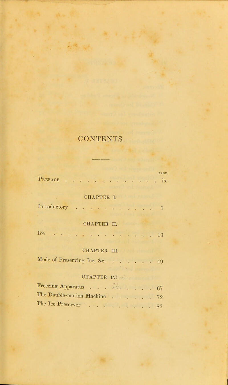 CONTENTS. PAGE Preface ix CHAPTER I. Introductory 1 CHAPTER II. Ice CHAPTER III. Mode of Preserving Ice, &c 49 CHAPTER I,V! Freezing Apparatus . . . v gy llie Double-motion Machine 72 The Ice Preserver go