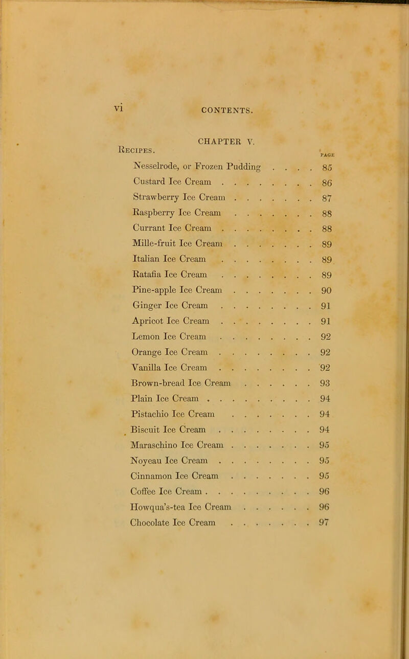 CHAPTER V. Recipes. PAGE Nesselrode, or Frozen Pudding .... 85 Custard Ice Cream 86 Strawberry Ice Cream 87 Raspberry Ice Cream 88 Currant Ice Cream 88 Mille-fruit Ice Cream 89 Italian Ice Cream 89 Ratafia Ice Cream 89 Pine-apple Ice Cream 90 Ginger Ice Cream 91 Apricot Ice Cream . 91 Lemon Ice Cream 92 Orange Ice Cream 92 Vanilla Ice Cream 92 Bi’own-bread Ice Cream 93 Plain Ice Cream 94 Pistachio Ice Cream 94 Biscuit Ice Cream 94 Maraschino Ice Cream 95 Noyeau Ice Cream 95 Cinnamon Ice Cream 95 Coffee Ice Cream 96 Ilowqua’s-tea Ice Cream 96 Chocolate Ice Cream 97