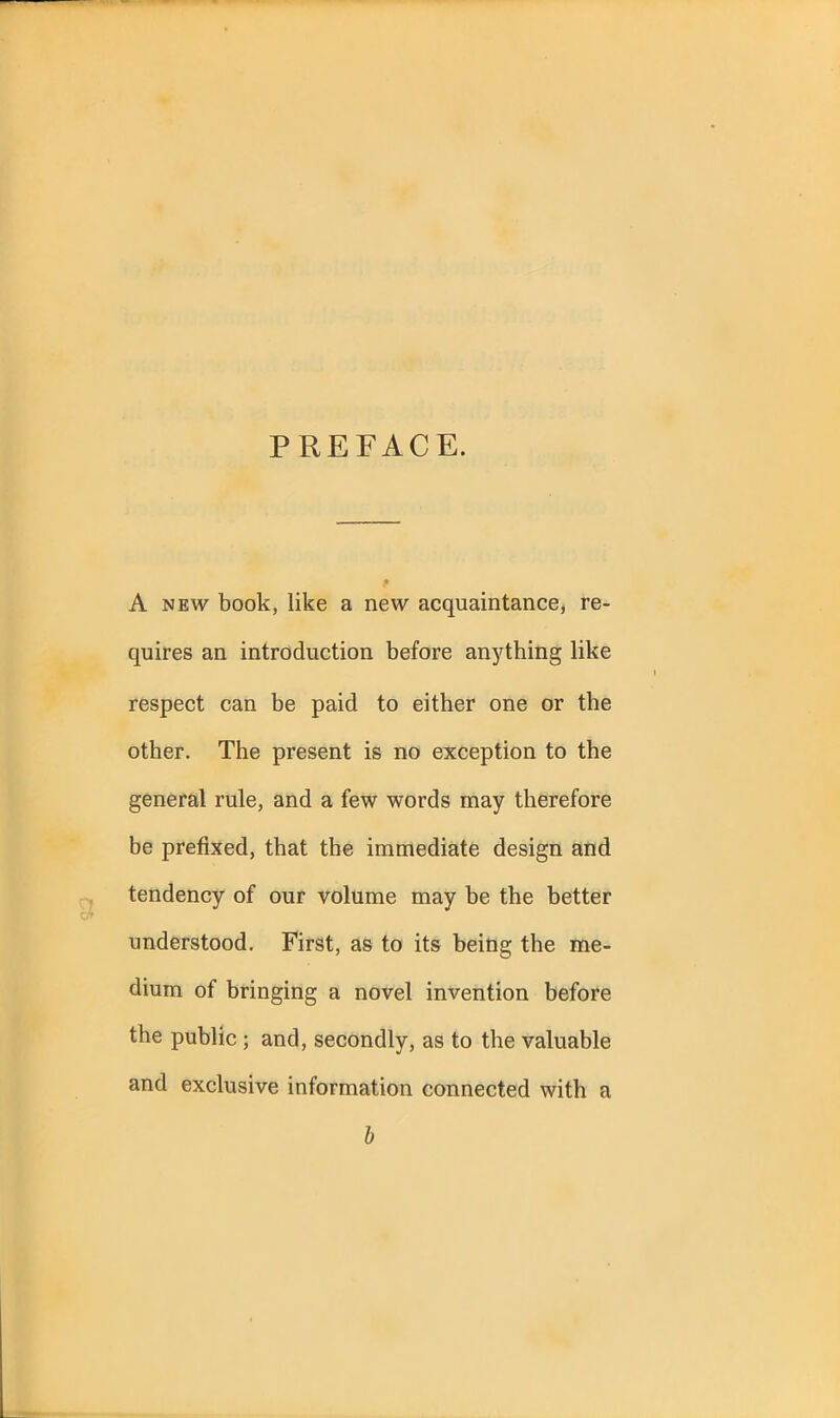 PREFACE. A new book, like a new acquaintance, re- quires an introduction before anything like respect can be paid to either one or the other. The present is no exception to the general rule, and a few words may therefore be prefixed, that the immediate design and tendency of our volume may be the better understood. First, as to its being the me- dium of bringing a novel invention before the public ; and, secondly, as to the valuable and exclusive information connected with a b