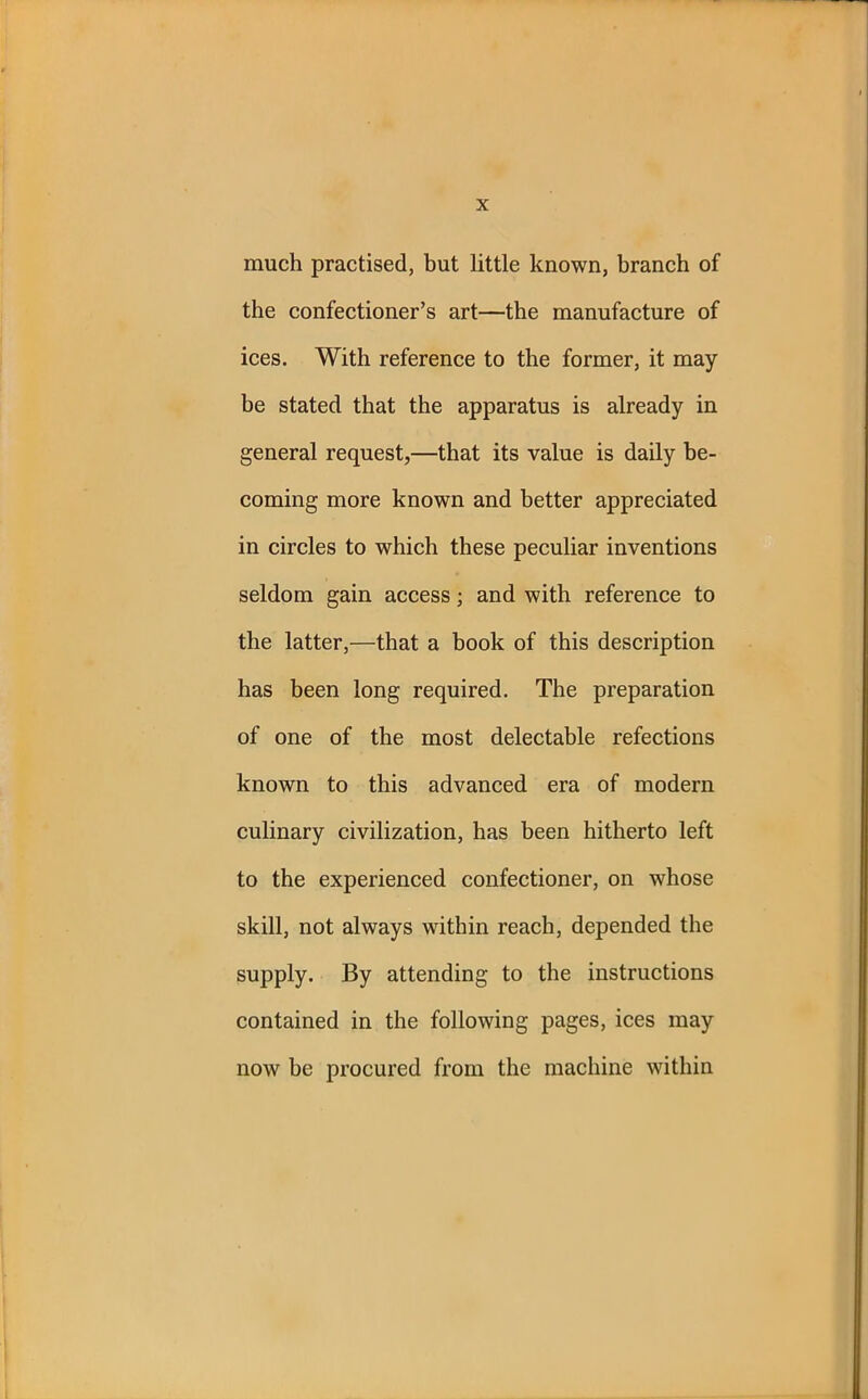 much practised, but little known, branch of the confectioner’s art—the manufacture of ices. With reference to the former, it may be stated that the apparatus is already in general request,—that its value is daily be- coming more known and better appreciated in circles to which these peculiar inventions seldom gain access; and with reference to the latter,—that a book of this description has been long required. The preparation of one of the most delectable refections known to this advanced era of modern culinary civilization, has been hitherto left to the experienced confectioner, on whose skill, not always within reach, depended the supply. By attending to the instructions contained in the following pages, ices may now be procured from the machine within