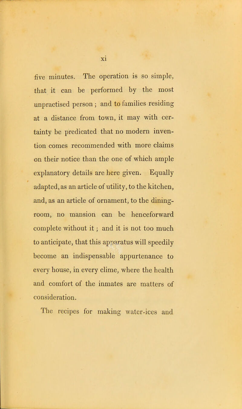 five minutes. The operation is so simple, that it can be performed by the most unpractised person ; and to families residing at a distance from town, it may with cer- tainty he predicated that no modern inven- tion comes recommended with more claims on their notice than the one of which ample explanatory details are here given. Equally adapted, as an article of utility, to the kitchen, and, as an article of ornament, to the dining- room, no mansion can be henceforward complete without it ; and it is not too much to anticipate, that this apnaratus will speedily become an indispensable appurtenance to every house, in every clime, where the health and comfort of the inmates are matters of consideration. The recipes for making water-ices and