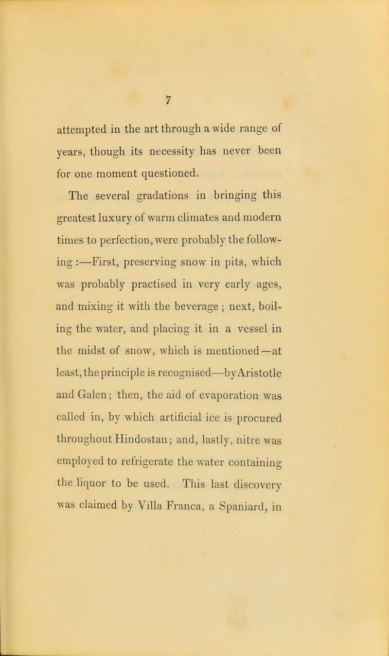 attempted in the art through a wide range of years, though its necessity has never been for one moment questioned. The several gradations in bringing this greatest luxury of warm climates and modern times to perfection, were probably the follow- ing :—First, preserving snow in pits, which was probably practised in very early ages, and mixing it with the beverage; next, boil- ing the water, and placing it in a vessel in the midst of snow, which is mentioned—at least, the principle is recognised—by Aristotle and Galen; then, the aid of evaporation was called in, by which artificial ice is procured throughout Hindostan; and, lastly, nitre was employed to refrigerate the water containing the liquor to be used. This last discovery was claimed by Villa Franca, a Spaniard, in