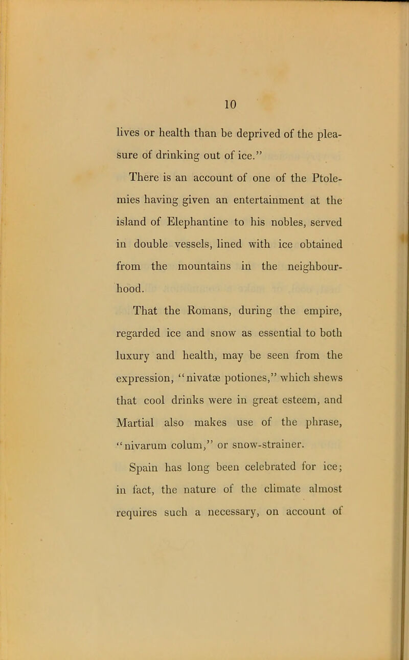 lives or health than be deprived of the plea- sure of drinking out of ice.” There is an account of one of the Ptole- mies having given an entertainment at the island of Elephantine to his nobles, served in double vessels, lined with ice obtained from the mountains in the neighbour- hood. That the Romans, during the empire, regarded ice and snow as essential to both luxury and health, may be seen from the expression, “nivatse potiones,” which shews that cool drinks were in great esteem, and Martial also makes use of the phrase, “nivarum colum,” or snow-strainer. Spain has long been celebrated for ice; in fact, the nature of the climate almost requires such a necessary, on account of