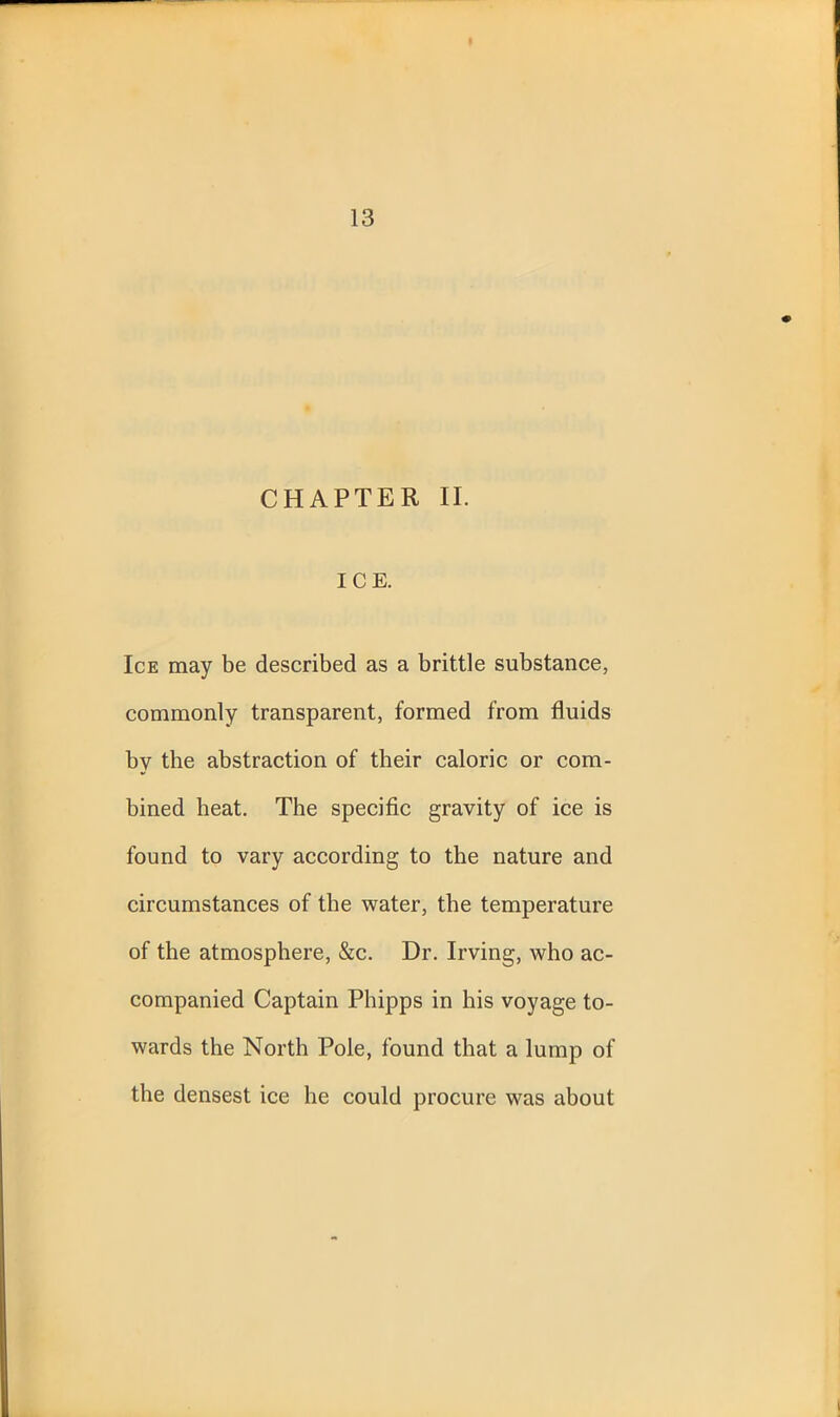 CHAPTER II. ICE. Ice may be described as a brittle substance, commonly transparent, formed from fluids by the abstraction of their caloric or com- bined beat. The specific gravity of ice is found to vary according to the nature and circumstances of the water, the temperature of the atmosphere, &c. Dr. Irving, who ac- companied Captain Phipps in his voyage to- wards the North Pole, found that a lump of the densest ice he could procure was about