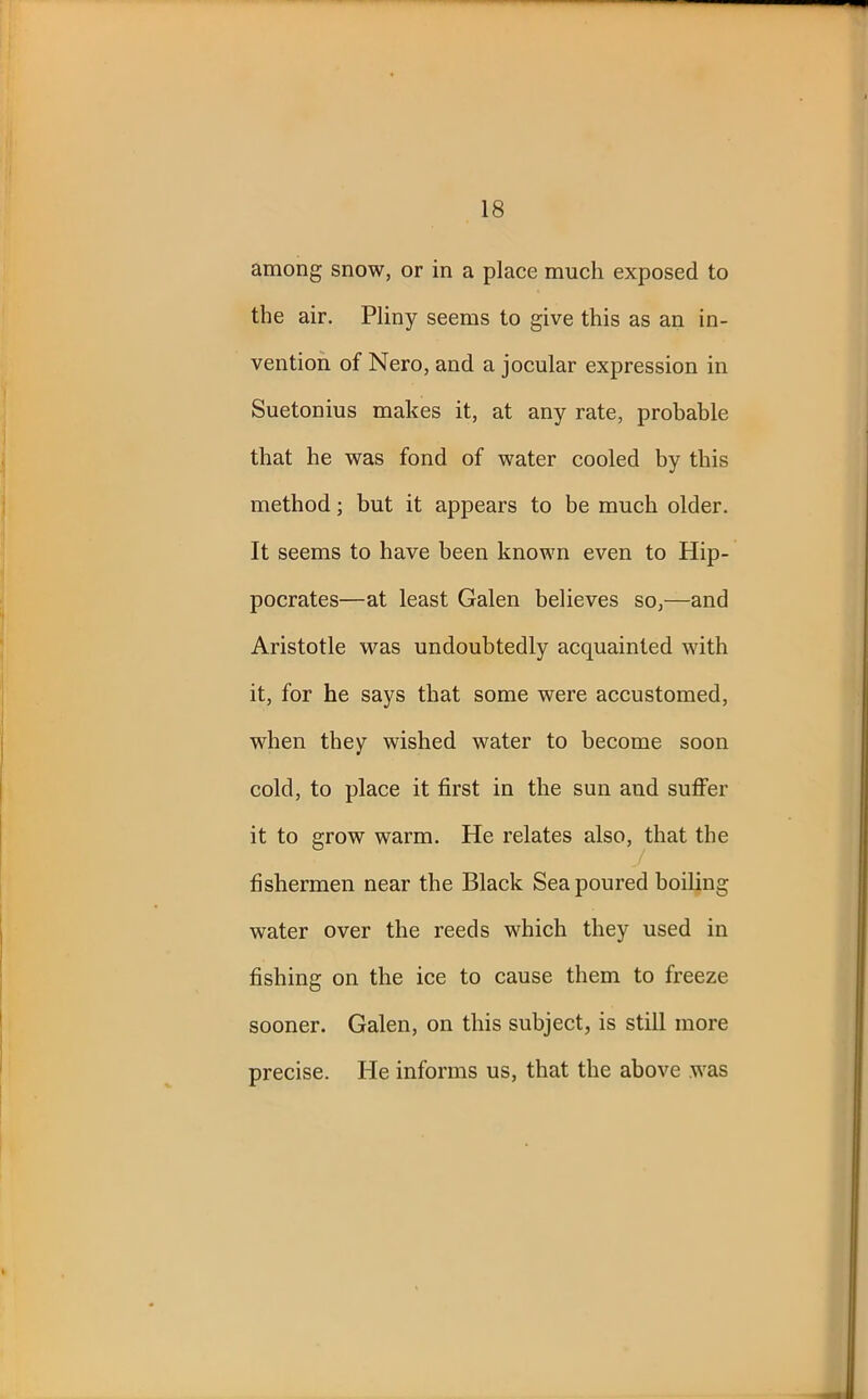 among snow, or in a place much exposed to the air. Pliny seems to give this as an in- vention of Nero, and a jocular expression in Suetonius makes it, at any rate, probable that he was fond of water cooled by this method; but it appears to be much older. It seems to have been known even to Hip- pocrates—at least Galen believes so,—and Aristotle was undoubtedly acquainted with it, for he says that some were accustomed, when they wished water to become soon cold, to place it first in the sun and suffer it to grow warm. He relates also, that the fishermen near the Black Sea poured boiling water over the reeds which they used in fishing on the ice to cause them to freeze sooner. Galen, on this subject, is still more precise. He informs us, that the above was
