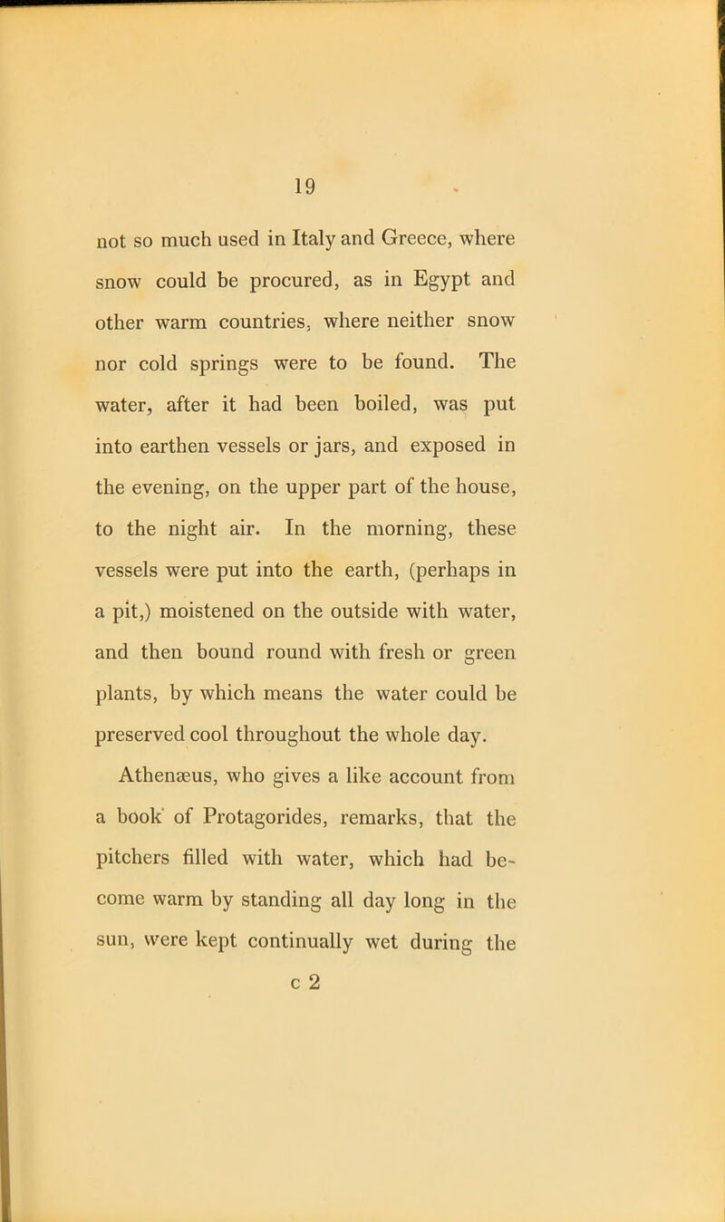 not so much used in Italy and Greece, where snow could be procured, as in Egypt and other warm countries, where neither snow nor cold springs were to be found. The water, after it had been boiled, was put into earthen vessels or jars, and exposed in the evening, on the upper part of the house, to the night air. In the morning, these vessels were put into the earth, (perhaps in a pit,) moistened on the outside with water, and then bound round with fresh or green plants, by which means the water could he preserved cool throughout the whole day. Athenseus, who gives a like account from a book of Protagorides, remarks, that the pitchers filled with water, which had be- come warm by standing all day long in the sun, were kept continually wet during the c 2