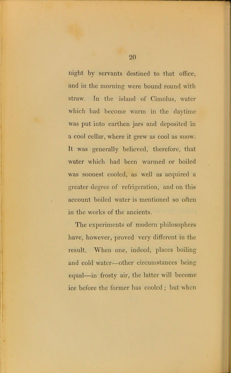 night by servants destined to that office, and in the morning were bound round with straw. In the island of Cimolus, water which had become warm in the daytime was put into earthen jars and deposited in a cool cellar, where it grew as cool as snow. It was generally believed, therefore, that water which had been warmed or boiled was soonest cooled, as well as acquired a greater degree of refrigeration, and on this account boiled water is mentioned so often in the works of the ancients. The experiments of modern philosophers have, however, proved very different in the result. When one, indeed, places boiling and cold water—other circumstances being equal—in frosty air, the latter will become ice before the former has cooled ; but when