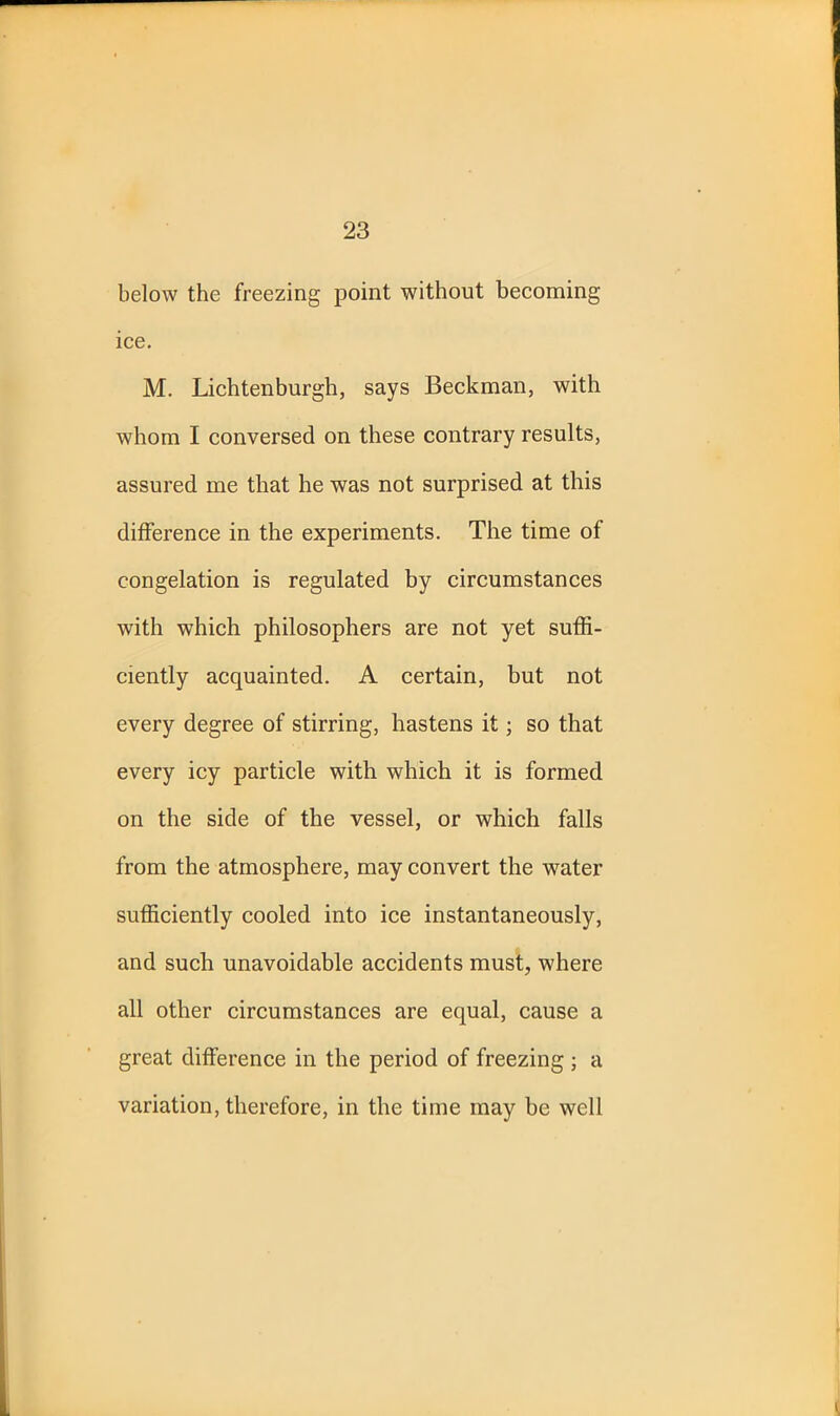 below the freezing point without becoming ice. M. Lichtenburgh, says Beckman, with whom I conversed on these contrary results, assured me that he was not surprised at this difference in the experiments. The time of congelation is regulated by circumstances with which philosophers are not yet suffi- ciently acquainted. A certain, but not every degree of stirring, hastens it; so that every icy particle with which it is formed on the side of the vessel, or which falls from the atmosphere, may convert the water sufficiently cooled into ice instantaneously, and such unavoidable accidents must, where all other circumstances are equal, cause a great difference in the period of freezing ; a variation, therefore, in the time may be well