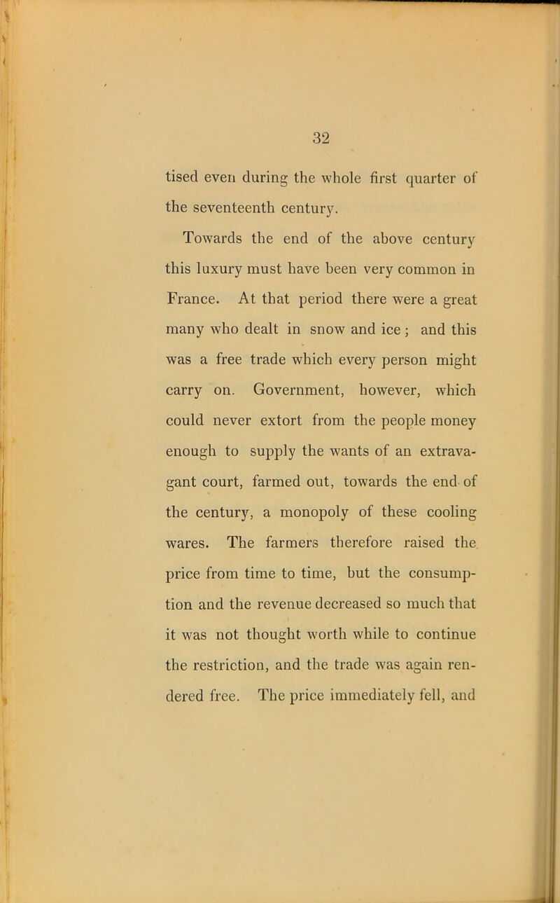 tisecl even during the whole first quarter of the seventeenth century. Towards the end of the above century this luxury must have been very common in France. At that period there were a great many who dealt in snow and ice ; and this was a free trade which every person might carry on. Government, however, which could never extort from the people money enough to supply the wants of an extrava- gant court, farmed out, towards the end of the century, a monopoly of these cooling wares. The farmers therefore raised the price from time to time, but the consump- tion and the revenue decreased so much that it was not thought worth while to continue the restriction, and the trade was again ren- dered free. The price immediately fell, and