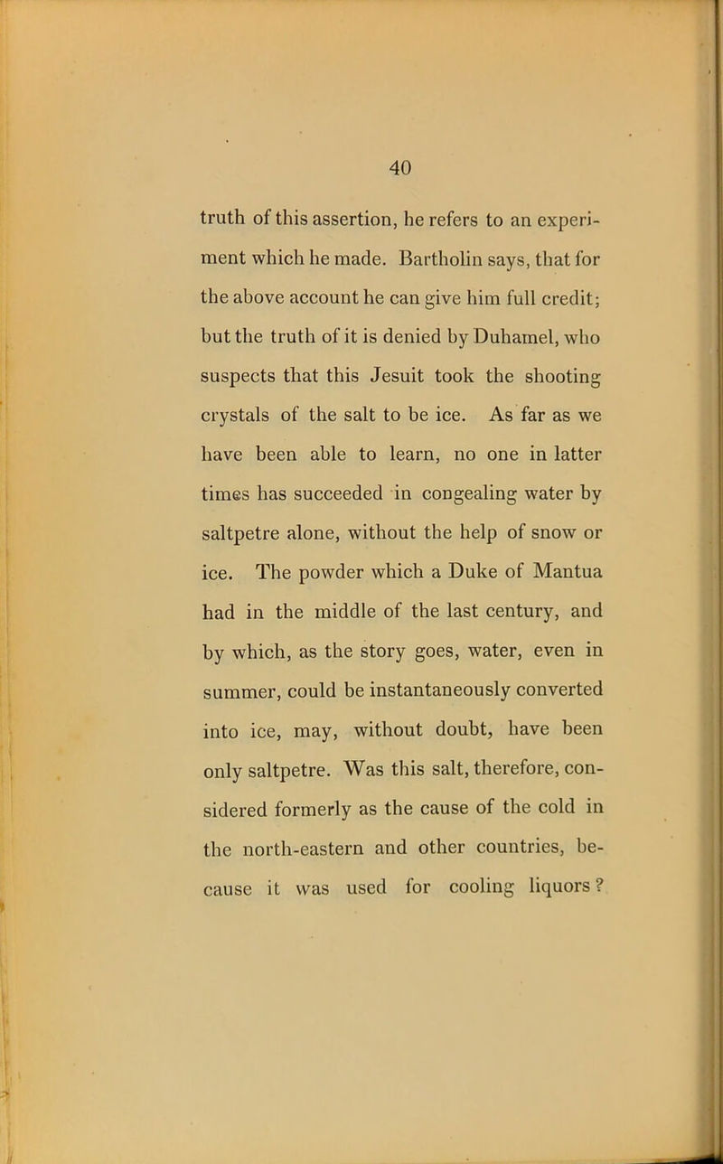 truth of this assertion, he refers to an experi- ment which he made. Bartholin says, that for the above account he can give him full credit; but the truth of it is denied by Duhamel, who suspects that this Jesuit took the shooting crystals of the salt to be ice. As far as we have been able to learn, no one in latter times has succeeded in congealing water by saltpetre alone, without the help of snow or ice. The powder which a Duke of Mantua had in the middle of the last century, and by which, as the story goes, water, even in summer, could be instantaneously converted into ice, may, without doubt, have been only saltpetre. Was this salt, therefore, con- sidered formerly as the cause of the cold in the north-eastern and other countries, be- cause it was used for cooling liquors?