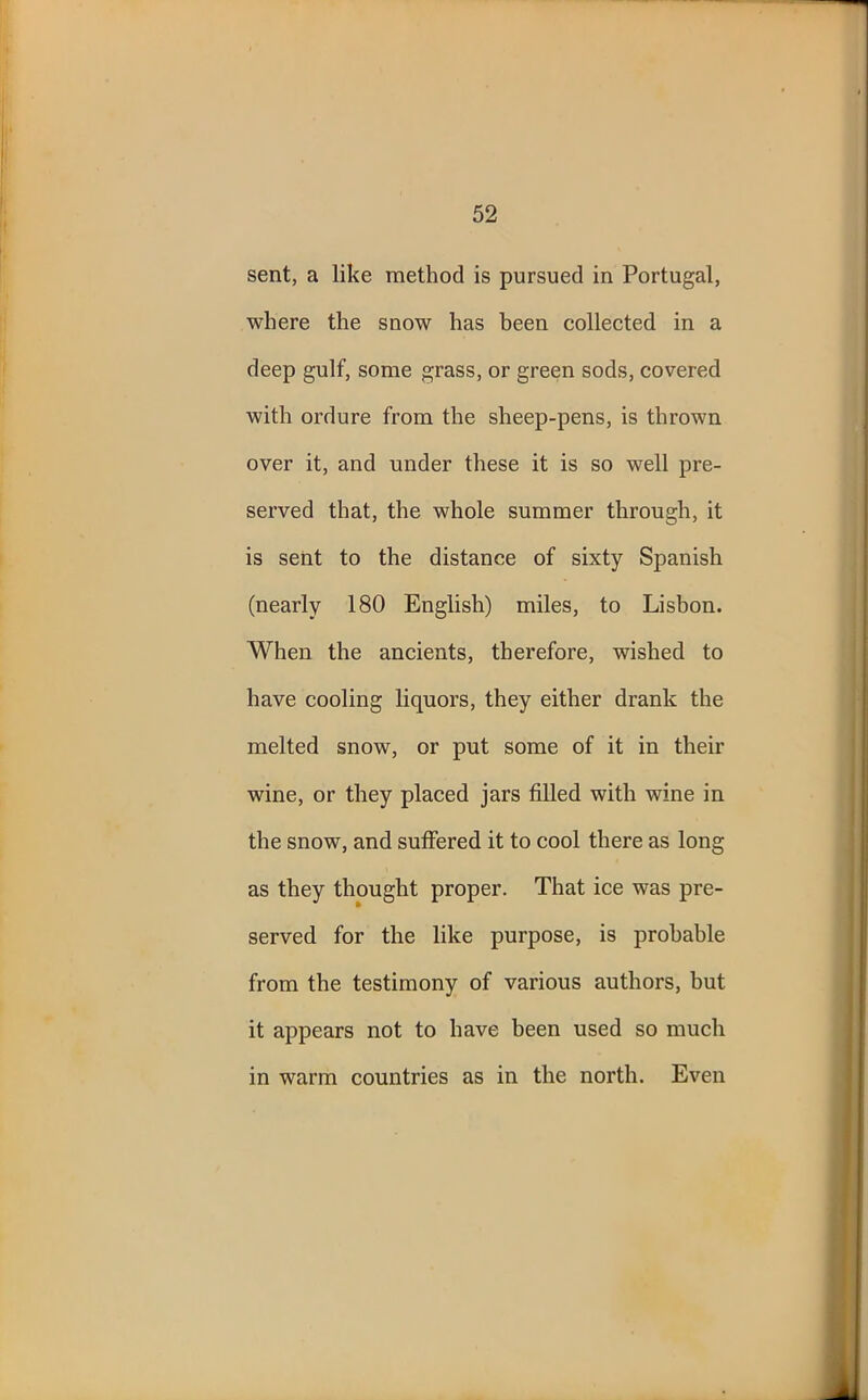 sent, a like method is pursued in Portugal, where the snow has been collected in a deep gulf, some grass, or green sods, covered with ordure from the sheep-pens, is thrown over it, and under these it is so well pre- served that, the whole summer through, it is sent to the distance of sixty Spanish (nearly 180 English) miles, to Lisbon. When the ancients, therefore, wished to have cooling liquors, they either drank the melted snow, or put some of it in their wine, or they placed jars filled with wine in the snow, and suffered it to cool there as long as they thought proper. That ice was pre- served for the like purpose, is probable from the testimony of various authors, but it appears not to have been used so much in warm countries as in the north. Even