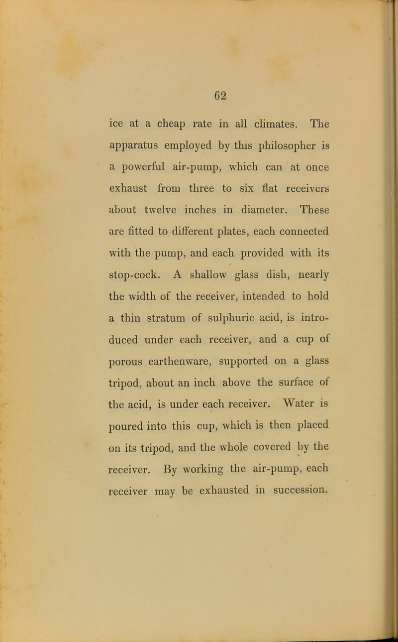 ice at a cheap rate in all climates. The apparatus employed by this philosopher is a powerful air-pump, which can at once exhaust from three to six flat receivers about twelve inches in diameter. These are fitted to different plates, each connected with the pump, and each provided with its stop-cock. A shallow glass dish, nearly the width of the receiver, intended to hold a thin stratum of sulphuric acid, is intro- duced under each receiver, and a cup of porous earthenware, supported on a glass tripod, about an inch above the surface of the acid, is under each receiver. Water is poured into this cup, which is then placed on its tripod, and the whole covered by the receiver. By working the air-pump, each receiver may be exhausted in succession.