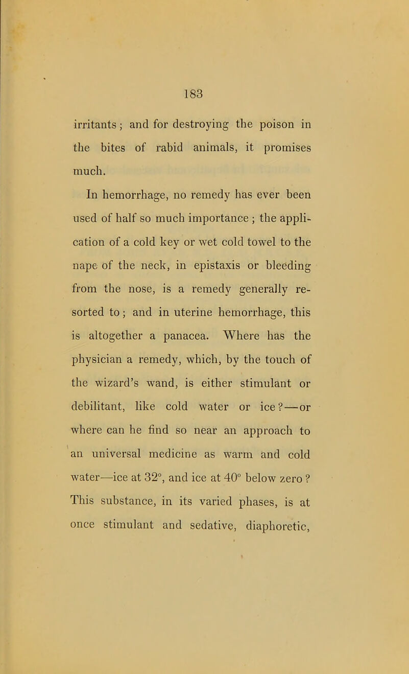 irritants; and for destroying the poison in the bites of rabid animals, it promises much. In hemorrhage, no remedy has ever been used of half so much importance ; the appli- cation of a cold key or wet cold towel to the nape of the neck, in epistaxis or bleeding from the nose, is a remedy generally re- sorted to; and in uterine hemorrhage, this is altogether a panacea. Where has the physician a remedy, which, by the touch of the wizard’s wand, is either stimulant or debilitant, like cold water or ice?—or where can he find so near an approach to an universal medicine as warm and cold water—ice at 32°, and ice at 40° below zero ? This substance, in its varied phases, is at once stimulant and sedative, diaphoretic,