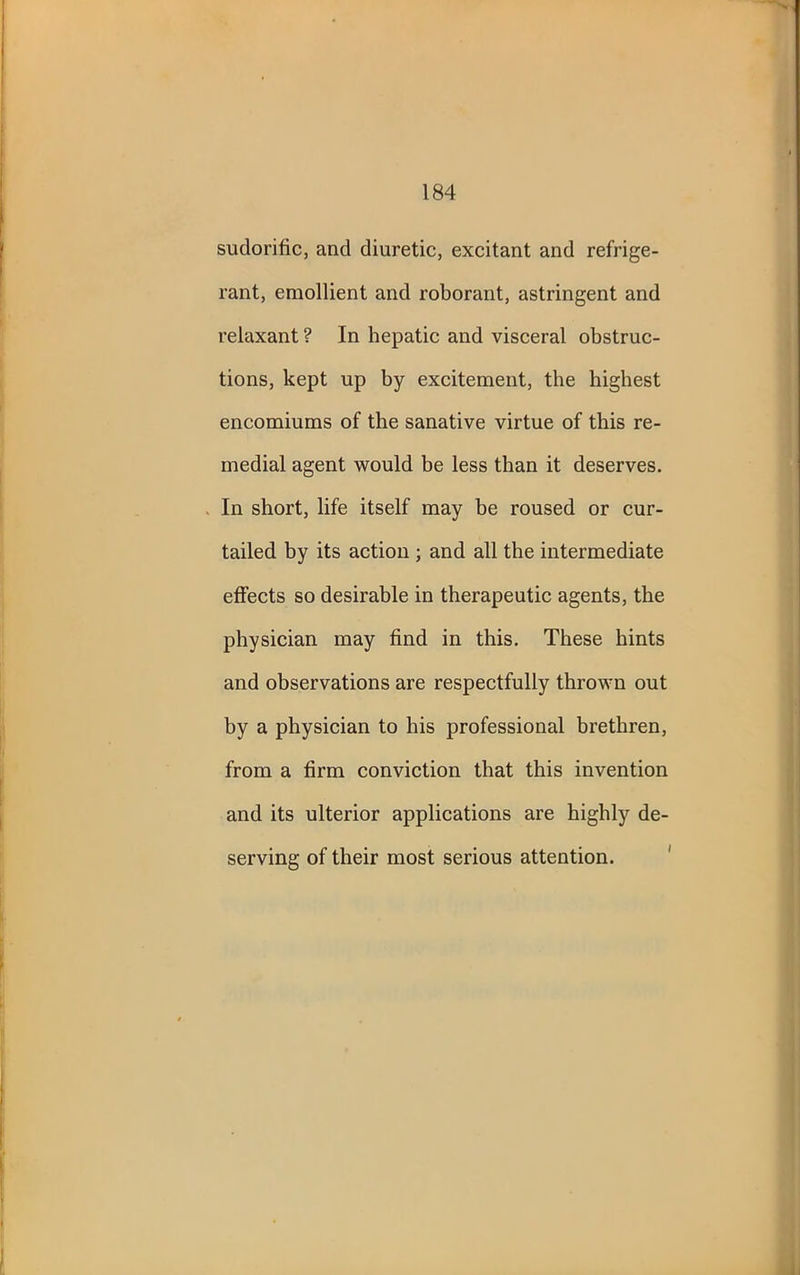sudorific, and diuretic, excitant and refrige- rant, emollient and roborant, astringent and relaxant ? In hepatic and visceral obstruc- tions, kept up by excitement, the highest encomiums of the sanative virtue of this re- medial agent would be less than it deserves. In short, life itself may be roused or cur- tailed by its action ; and all the intermediate effects so desirable in therapeutic agents, the physician may find in this. These hints and observations are respectfully thrown out by a physician to his professional brethren, from a firm conviction that this invention and its ulterior applications are highly de- serving of their most serious attention.
