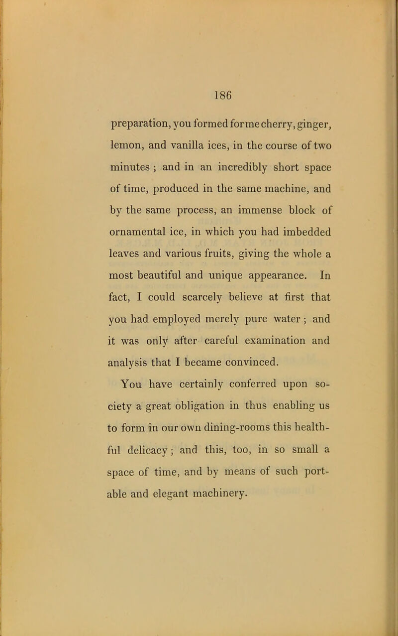 preparation, you formed for me cherry, ginger, lemon, and vanilla ices, in the course of two minutes ; and in an incredibly short space of time, produced in the same machine, and by the same process, an immense block of ornamental ice, in which you had imbedded leaves and various fruits, giving the whole a most beautiful and unique appearance. In fact, I could scarcely believe at first that you had employed merely pure water ; and it was only after careful examination and analysis that I became convinced. You have certainly conferred upon so- ciety a great obligation in thus enabling us to form in our own dining-rooms this health- ful delicacy; and this, too, in so small a space of time, and by means of such port- able and elegant machinery.