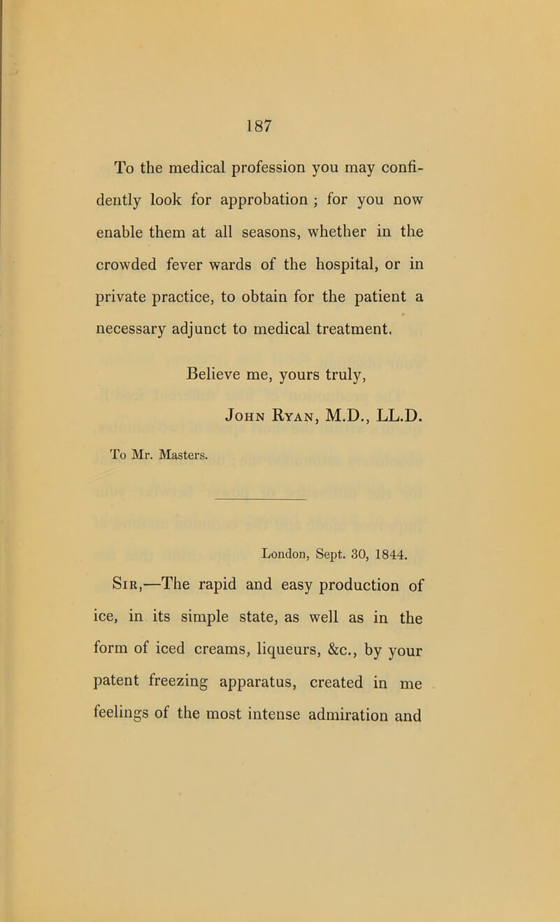 To the medical profession you may confi- dently look for approbation ; for you now enable them at all seasons, whether in the crowded fever wards of the hospital, or in private practice, to obtain for the patient a necessary adjunct to medical treatment. Believe me, yours truly, John Ryan, M.D., LL.D. To Mr. Masters. London, Sept. 30, 1844. Sir,—The rapid and easy production of ice, in its simple state, as well as in the form of iced creams, liqueurs, &c., by your patent freezing apparatus, created in me feelings of the most intense admiration and