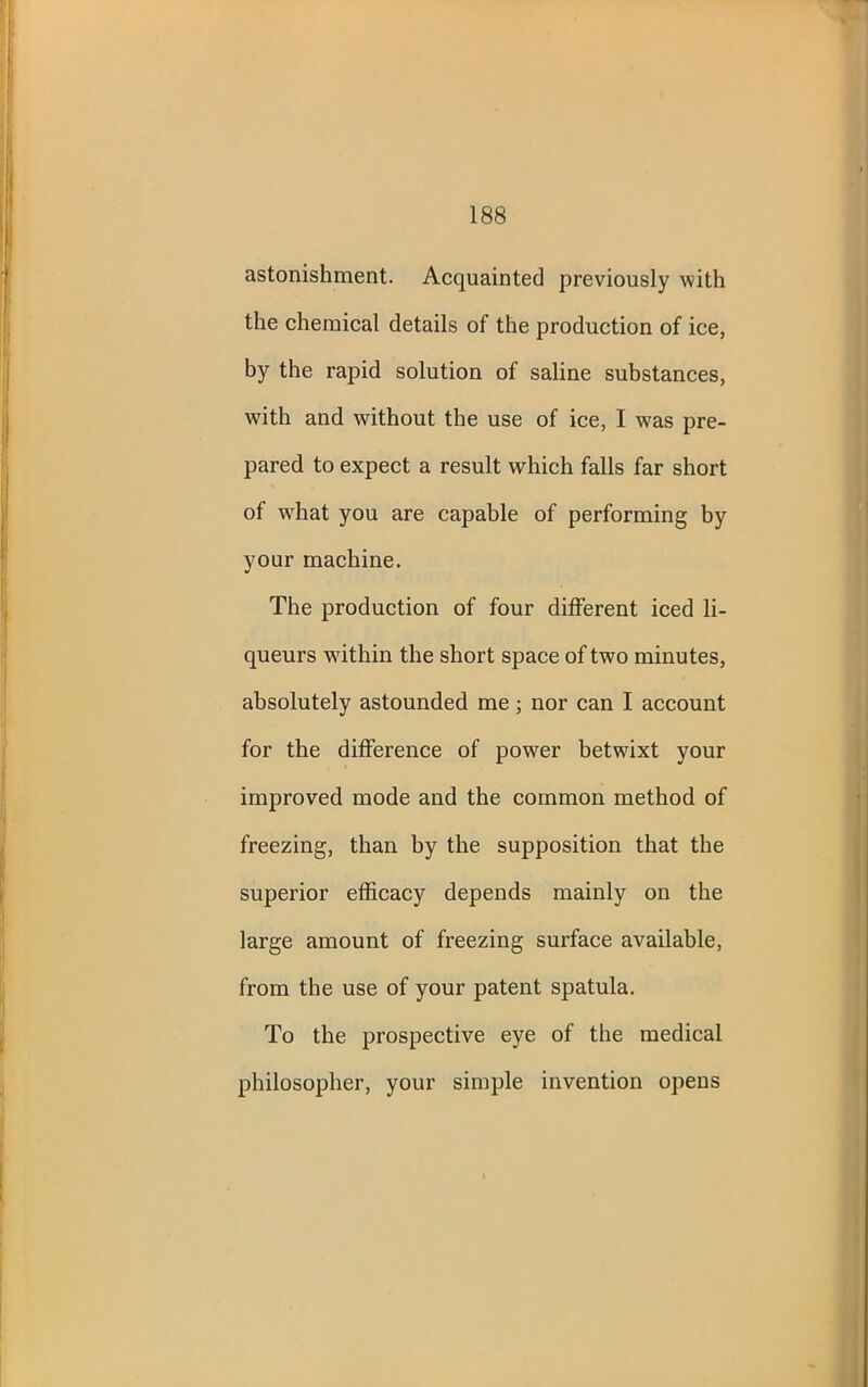 astonishment. Acquainted previously with the chemical details of the production of ice, by the rapid solution of saline substances, with and without the use of ice, I was pre- pared to expect a result which falls far short of wdiat you are capable of performing by your machine. The production of four different iced li- queurs within the short space of two minutes, absolutely astounded me; nor can I account for the difference of power betwuxt your improved mode and the common method of freezing, than by the supposition that the superior efficacy depends mainly on the large amount of freezing surface available, from the use of your patent spatula. To the prospective eye of the medical philosopher, your simple invention opens