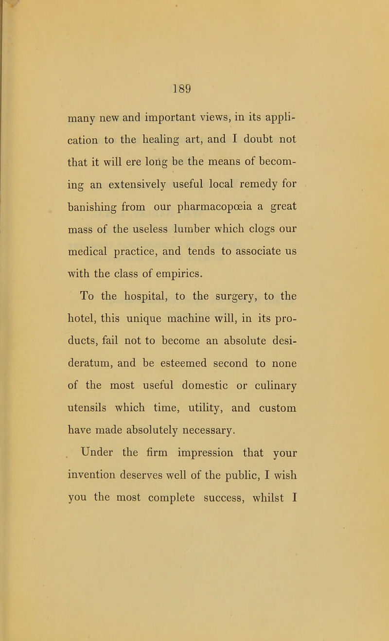 many new and important views, in its appli- cation to the healing art, and I doubt not that it will ere long be the means of becom- ing an extensively useful local remedy for banishing from our pharmacopoeia a great mass of the useless lumber which clogs our medical practice, and tends to associate us with the class of empirics. To the hospital, to the surgery, to the hotel, this unique machine will, in its pro- ducts, fail not to become an absolute desi- deratum, and be esteemed second to none of the most useful domestic or culinary utensils which time, utility, and custom have made absolutely necessary. Under the firm impression that your invention deserves well of the public, I wish you the most complete success, whilst I