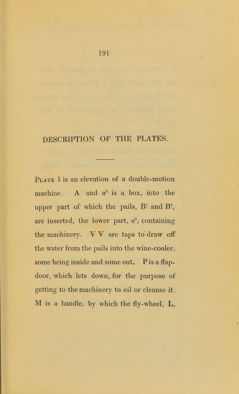 DESCRIPTION OF THE PLATES. Plate 1 is an elevation of a double-motion machine. A and a2 is a box, into the upper part of which the pails, B1 and B2, are inserted, the lower part, a2, containing the machinery. V V are taps to draw off the water from the pails into the wine-cooler, some being inside and some out. P is a flap- door, which lets down, for the purpose of getting to the machinery to oil or cleanse it. M is a handle, by which the fly-wheel, L,