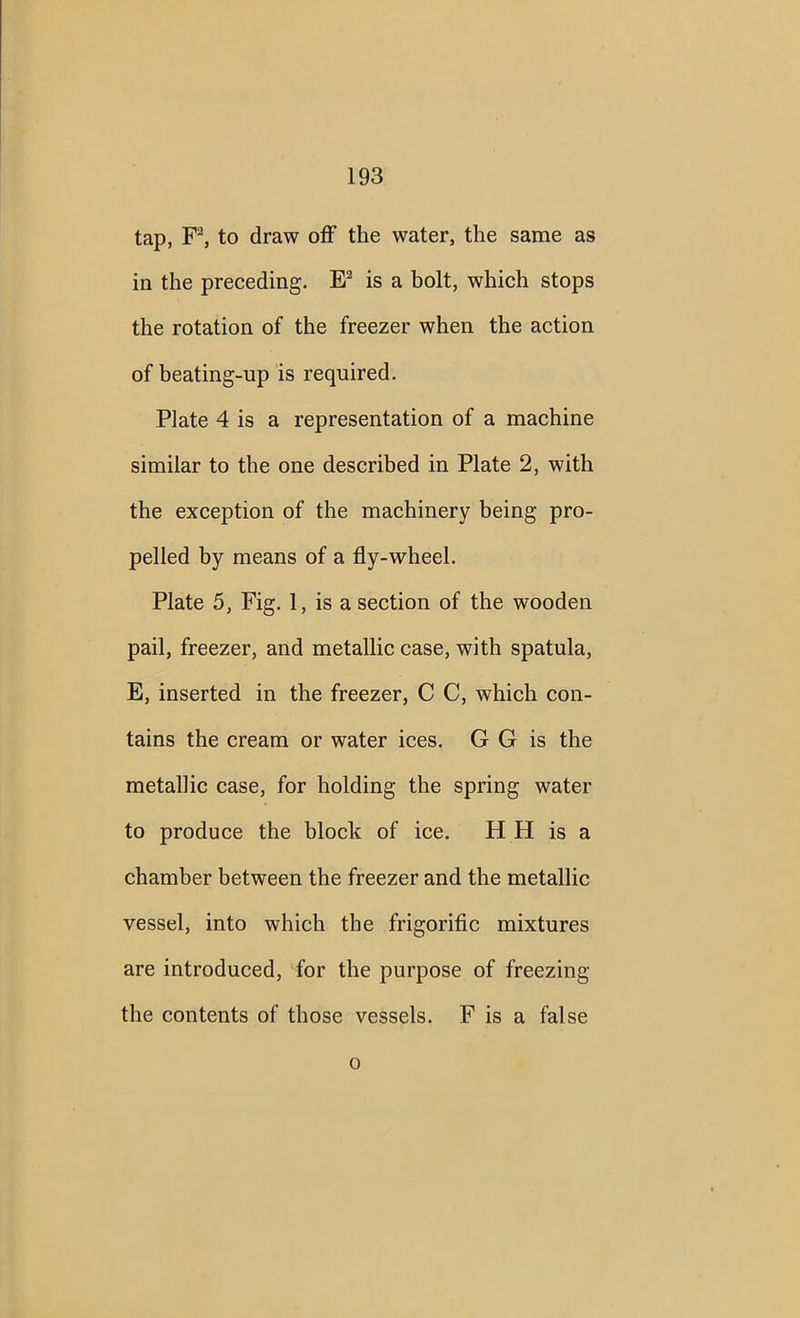 tap, F2, to draw off the water, the same as in the preceding. E2 is a bolt, which stops the rotation of the freezer when the action of beating-up is required. Plate 4 is a representation of a machine similar to the one described in Plate 2, with the exception of the machinery being pro- pelled by means of a fly-wheel. Plate 5, Fig. 1, is a section of the wooden pail, freezer, and metallic case, with spatula, E, inserted in the freezer, C C, which con- tains the cream or water ices. G G is the metallic case, for holding the spring water to produce the block of ice. H H is a chamber between the freezer and the metallic vessel, into which the frigorific mixtures are introduced, for the purpose of freezing the contents of those vessels. F is a false o