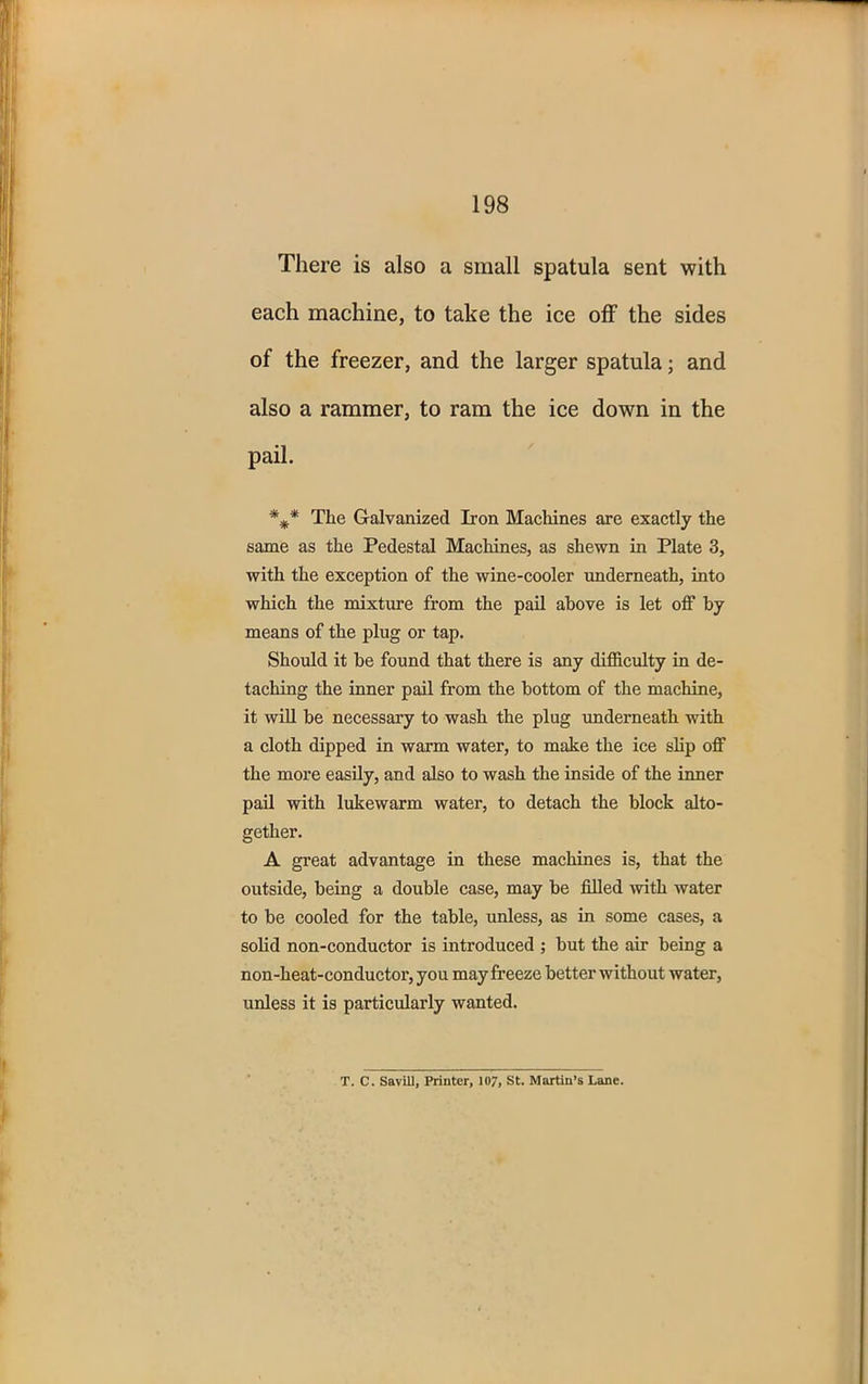 198 There is also a small spatula sent with each machine, to take the ice off the sides of the freezer, and the larger spatula; and also a rammer, to ram the ice down in the pail. The Galvanized Iron Machines are exactly the same as the Pedestal Machines, as shewn in Plate 3, with the exception of the wine-cooler underneath, into which the mixture from the pail above is let off by means of the plug or tap. Should it be found that there is any difficulty in de- taching the inner pail from the bottom of the machine, it will be necessary to wash the plug underneath with a cloth dipped in warm water, to make the ice slip off the more easily, and also to wash the inside of the inner pail with lukewarm water, to detach the block alto- gether. A great advantage in these machines is, that the outside, being a double case, may be filled with water to be cooled for the table, unless, as in some cases, a solid non-conductor is introduced ; but the air being a non-heat-conductor, you may freeze better without water, unless it is particularly wanted.