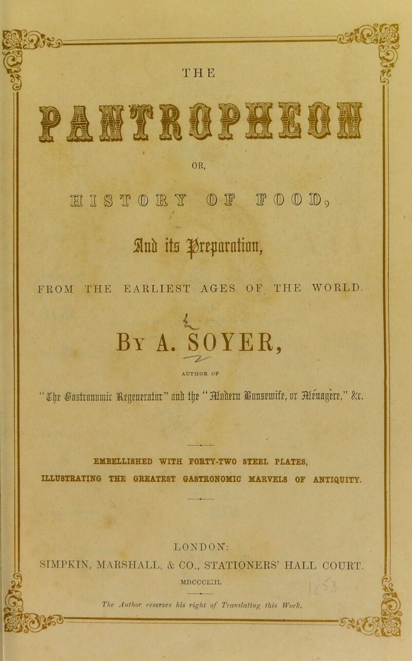 OR, e a § t ® m y ®f f ® ® id9 / M its ^rtprntinn, FROM THE EARLIEST AGES OF THE WORLD. L By A. SOYER, AUTHOR OF ttjl* fetraiinniir iRrgracrainr” anil tl;r “Blnirai Imtsmifr, nr &c. EMBELLISHED WITH FOETY-TWO STEEL PLATES, ILLUSTHATING THE GEEATEST GASTRONOMIC MARVELS OF ANTIQUITY. LONDON: SIMPKIN, MARSHALL, & CO., STATIONERS’ HALL COURT. MDCCCLin. The Author reserves his right of Translating this Work.