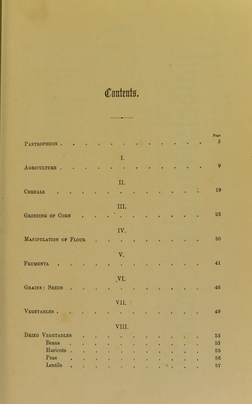 Cnirfrats Page Pantropheon I. Agriculture 9 II. Cereals 19 III. Grinding of Corn . 23 IY. Manipulation op Flour 30 V. Frumenta 41 YI. Grains : Seeds 46 vn. i Vegetables 49 VIII. Dried Vegetables 53 Beans 53 Haricots 55 Peas 56 Lentils 57