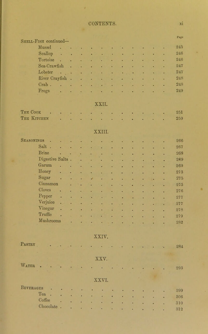 Page SiiELL-Fisn continued— Mussel 245 Scallop 24G Tortoise 24(5 Sea-Crawfish 247 Lobster 247 River Crayfish 248 Crab 248 Frogs 249 XXII. The Cook 251 Tiie Kitchen 259 XXIII. Seasonings 2G6 Salt 2G7 Brine 2G8 Digestive Salts 269 Garum 269 Honey 273 Sugar 275 Cinnamon 275 Cloves 276 PePPer 277 Vei juice 277 Vinegar 278 Truffle 279 Mushrooms os>? Pastry XXIY. 284 Water . XXV. 293 Beverages Tea . Coffee Chocolate . XXVI. 299 30G 310 312