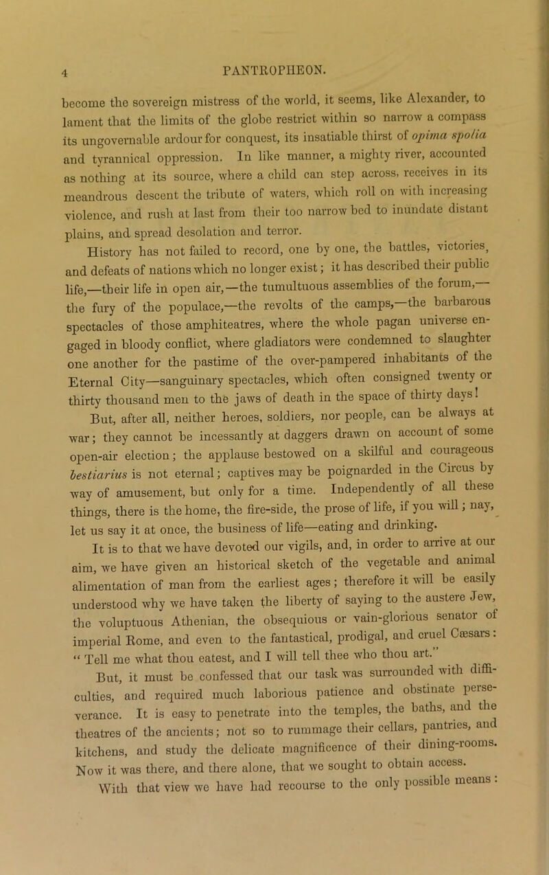 become the sovereign mistress of the world, it seems, like Alexander, to lament that the limits of the globe restrict within so narrow a compass its ungovernable ardour for conquest, its insatiable thirst of ojpima spo/ia and tyrannical oppression. In like manner, a mighty river, accounted as nothing at its source, where a child can step across, receives in its meandrous descent the tribute of waters, which roll on with increasing violence, and rush at last from their too narrow bed to inundate distant plains, and spread desolation and terror. History has not failed to record, one by one, the battles, victories, and defeats of nations which no longer exist; it has described their public life _their life in open air,—the tumultuous assemblies of the forum,— the fury of the populace,—the revolts of the camps,—the barbarous spectacles of those amphiteatres, where the whole pagan universe en- gaged in bloody conflict, where gladiators were condemned to slaughter one another for the pastime of the over-pampered inhabitants of the Eternal City—sanguinary spectacles, which often consigned twenty or thirty thousand men to the jaws of death in the space of thirty days! But, after all, neither heroes, soldiers, nor people, can be always at war; they cannot be incessantly at daggers drawn on account of some open-air election; the applause bestowed on a skilful and courageous lestiarius is not eternal; captives may be poignarded in the Circus by way of amusement, but only for a time. Independently of all these things, there is the home, the fire-side, the prose of life, if you will, nay, let us say it at once, the business of life—eating and drinking. It is to that we have devoted our vigils, and, in order to arrive at our aim, we have given an historical sketch of the vegetable and animal alimentation of man from the earliest ages; therefore it will be easily understood why we have taken the liberty of saying to the austeie Jev, the voluptuous Athenian, the obsequious or vain-glorious senator of imperial Rome, and even to the fantastical, prodigal, and cruel Ceesars: “ Tell me what thou eatest, and I will tell thee who thou art. But, it must be confessed that our task was surrounded with diffi- culties, and required much laborious patience and obstinate perse- verance. It is easy to penetrate into the temples, the baths, and the theatres of the ancients; not so to rummage their cellars, pantries, and kitchens, and study the delicate magnificence of their dining-rooms. Now it was there, and there alone, that we sought to obtain access. With that view we have had recourse to the only possible means