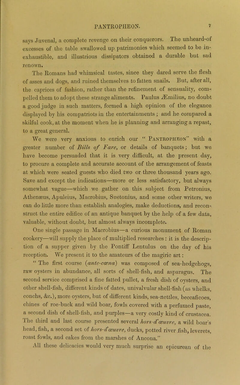 says Juvenal, a complete revenge on their conquerors. The unheard-of excesses of the table swallowed up patrimonies which seemed to be in- exhaustible, and illustrious dissipators obtained a durable but sad renown. The Romans had whimsical tastes, since they dared serve the flesh of asses and dogs, and ruined themselves to fatten snails. But, after all, the caprices of fashion, rather than the refinement of sensuality, com- pelled them to adopt these strange aliments. Paulus iEmilius, no doubt a good judge in such matters, formed a high opinion of the elegance displayed by his compatriots in the entertainments ; and he compared a skilful cook, at the moment when he is planning and arranging a repast, to a great general. We were very anxious to enrich our “ Pantropheon” with a greater number of Bills of Fare, or details of banquets; but we have become persuaded that it is very difficult, at the present day, to procure a complete and accurate account of the arrangement of feasts at which were seated guests who died two or three thousand years ago. Save and except the indications—more or less satisfactory, but always somewhat vague—which we gather on this subject from Petronius, Atheneeus, Apuleius, Macrobius, Suetonius, and some other writers, we can do little more than establish analogies, make deductions, and recon- struct the entire edifice of an antique banquet by the help of a few data, valuable, without doubt, but almost always incomplete. One single passage in Macrobius—a curious monument of Roman cookery—will supply the place of multiplied researches: it is the descrip- tion of a supper given by the Pontiff Lentulus on the day of his reception. We present it to the amateurs of the magiric art: “ The first course (ante-coena) was composed of sea-hedgehogs, raw oysters in abundance, all sorts of shell-fish, and asparagus. The second service comprised a fine fatted pullet, a fresh dish of oysters, and other shell-fish, different kinds of dates, univalvular shell-fish (as whelks, conchs, &c.), more oysters, but of different kinds, sea-nettles, beccaficoes, chines of roe-buck and wild boar, fowls covered with a perfumed paste, a second dish of shell-fish, and purples—a very costly kind of Crustacea. The third and last course presented several hors-d'oeuvre, a wild boar’s head, fish, a second set of hors-d'oeuvre, ducks, potted river fish, leverets, roast fowls, and cakes from the marshes of Ancona.” All these delicacies would very much surprise an epicurean of the