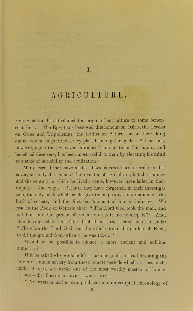 I. AGRICULTURE.' Every nation has attributed the origin of agriculture to some benefi- cent Deity. The Egyptians bestowed this honour on Osiris, the Greeks on Ceres and Triptolemus, the Latins on Saturn, or on their king Janus, whom, in gratitude, they placed among the gods. All nations, however, agree that, whoever introduced among them this happy and beneficial discovery, has been most useful to man by elevating his mind to a state of sociability and civilization.1 Many learned men have made laborious researches in order to dis- cover, not only the name of the inventor of agriculture, but the country and the century in which he lived; some, however, have failed in their inquiry. And why ? Because they have forgotten, in them investiga- tion, the only book which could give them positive information on the birth of society, and the first development of human industry. We read in the Book of Genesis that: “ The Lord God took the man, and put him into the garden of Eden, to dress it and to keep it.” 2 And, after having related his fatal disobedience, the sacred historian adds: “ Therefore the Lord God sent him forth from the garden of Eden, to till the ground from whence he was taken.”3 Would it be possible to adduce a more ancient and sublime authority ? If it be asked why we take Moses as our guide, instead of dating the origin of human society from those remote periods which are lost in the night of ages, we invoke one of the most worthy masters of human science—the illustrious Cuvier—who says:— “ No western nation can produce an uninterrupted chronology of B