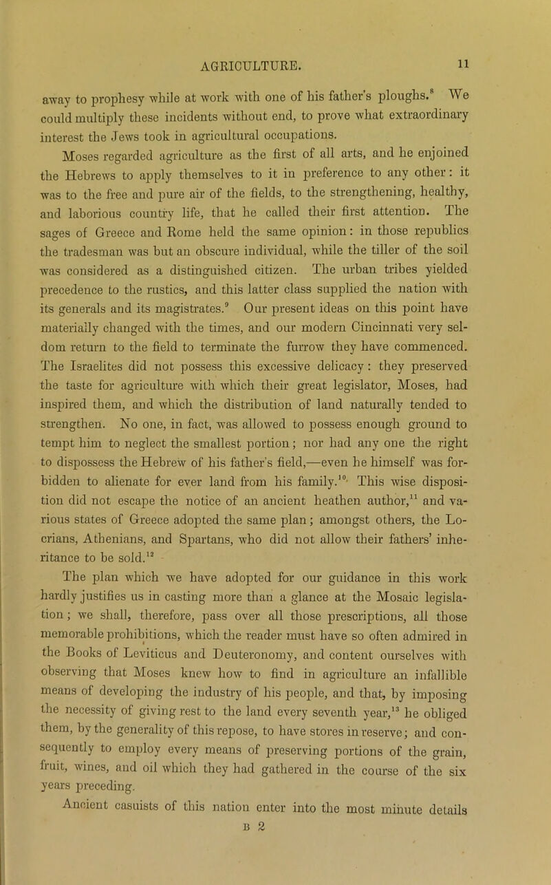 away to prophesy while at work with one of his fathers ploughs.8 We could multiply these incidents without end, to prove what extraordinary interest the Jews took in agricultural occupations. Moses regarded agriculture as the first of all arts, and he enjoined the Hebrews to apply themselves to it in preference to any other: it was to the free and pure air of the fields, to the strengthening, healthy, and laborious country life, that he called their first attention. The sages of Greece and Rome held the same opinion: in those republics the tradesman was but an obscure individual, while the tiller of the soil was considered as a distinguished citizen. The urban tribes yielded precedence to the rustics, and this latter class supplied the nation with its generals and its magistrates.9 Our present ideas on this point have materially changed with the times, and our modern Cincinnati very sel- dom return to the field to terminate the furrow they have commenced. The Israelites did not possess this excessive delicacy : they preserved the taste for agriculture with which their great legislator, Moses, had inspired them, and which the distribution of land naturally tended to strengthen. No one, in fact, was allowed to possess enough ground to tempt him to neglect the smallest portion; nor had any one the right to dispossess the Hebrew of his father’s field,—even he himself was for- bidden to alienate for ever land from his family.10- This wise disposi- tion did not escape the notice of an ancient heathen author, and va- rious states of Greece adopted the same plan; amongst others, the Lo- crians, Athenians, and Spartans, who did not allow their fathers’ inhe- ritance to be sold.12 The plan which we have adopted for our guidance in this work hardly justifies us in casting more than a glance at the Mosaic legisla- tion ; we shall, therefore, pass over all those prescriptions, all those memorable prohibitions, which the reader must have so often admired in the Books of Leviticus and Deuteronomy, and content ourselves with observing that Moses knew how to find in agriculture an infallible means of developing the industry of his people, and that, by imposing the necessity of giving rest to the land every seventh year,13 he obliged them, by the generality of this repose, to have stores in reserve; and con- sequently to employ every means of preserving portions of the grain, fruit, wines, and oil which they had gathered in the course of the six years preceding. Ancient casuists of this nation enter into the most minute details b 2